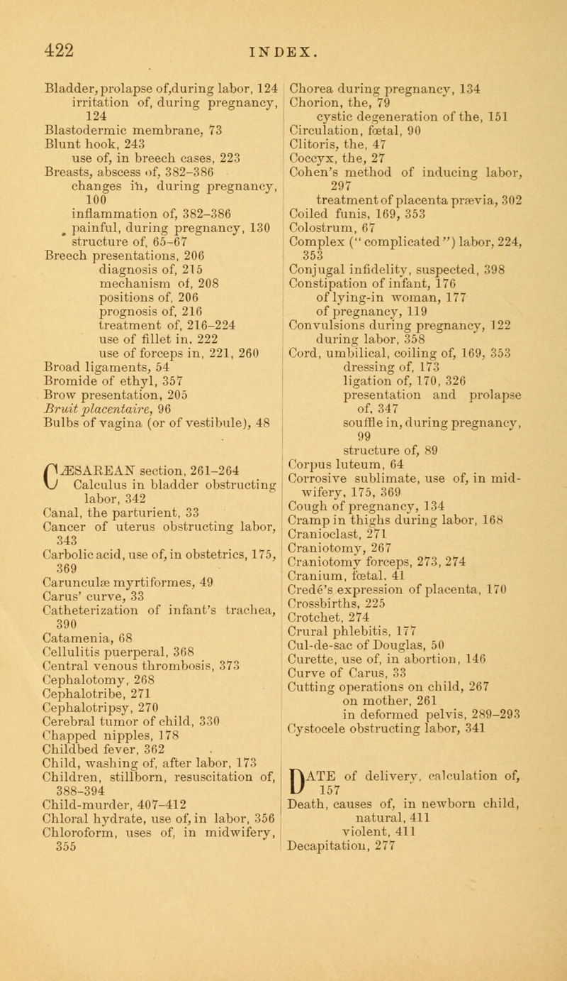 Bladder, prolapse of,during labor, 124 irritation of, during pregnancy, 124 Blastodermic membrane, 73 Blunt hook, 243 use of, in breech cases, 223 Breasts, abscess of, 382-386 changes in, during pregnancy, 100 inflammation of, 382-386 g painful, during pregnancy, 130 structure of, 65-67 Breech presentations, 206 diagnosis of, 215 mechanism of, 208 positions of, 206 prognosis of, 216 treatment of, 216-224 use of fillet in. 222 use of forceps in, 221, 260 Broad ligaments, 54 Bromide of ethyl, 357 Brow presentation, 205 Bruit placentaire, 96 Bulbs of vagina (or of vestibule), 48 CESAREAN section, 261-264 Calculus in bladder obstructing i labor, 342 Canal, the parturient, 33 Cancer of uterus obstructing labor, 343 Carbolic acid, use of, in obstetrics, 175, ' 369 Carunculse myrtiformes, 49 Carus' curve, 33 Catheterization of infant's trachea, 390 Catamenia, 68 Cellulitis puerperal, 368 Central venous thrombosis, 373 Cephalotomy, 268 Cephalotribe, 271 Cephalotripsy, 270 Cerebral tumor of child, 330 Chapped nipples, 178 Childbed fever, 362 Child, washing of, after labor, 173 Children, stillborn, resuscitation of, 388-394 Child-murder, 407-412 Chloral hydrate, use of, in labor, 356 Chloroform, uses of, in midwifery, 355 Chorea during pregnancy, 134 Chorion, the, 79 cystic degeneration of the, 151 Circulation, foetal, 90 Clitoris, the, 47 Coccyx, the, 27 Cohen's method of inducing labor, 297 treatment of placenta previa, 302 Coiled funis, 169, 353 Colostrum, 67 Complex ( complicated) labor, 224, 353 Conjugal infidelity, suspected, 398 Constipation of infant, 176 of lying-in woman, 177 of pregnancy, 119 Convulsions during pregnancy, 122 during labor, 358 Cord, umbilical, coiling of, 169, 353 dressing of, 173 ligation of, 170, 326 presentation and prolapse of. 347 souffle in, during pregnancv, 99 structure of, 89 Corpus luteum, 64 Corrosive sublimate, use of, in mid- wifery, 175, 369 Cough of pregnancy, 134 Cramp in thighs during labor, 168 Cranioclast, 271 Craniotomy, 267 Craniotomy forceps, 273, 274 Cranium, foetal, 41 Crede's expression of placenta, 170 Crossbirths, 225 Crotchet, 274 Crural phlebitis, 177 Cul-de-sac of Douglas, 50 Curette, use of, in abortion, 146 Curve of Carus, 33 Cutting operations on child, 267 on mother, 261 in deformed pelvis, 289-293 Cystocele obstructing labor, 341 DATE of deliverv, calculation of, 157 Death, causes of, in newborn child, natural, 411 violent, 411 Decapitation, 277