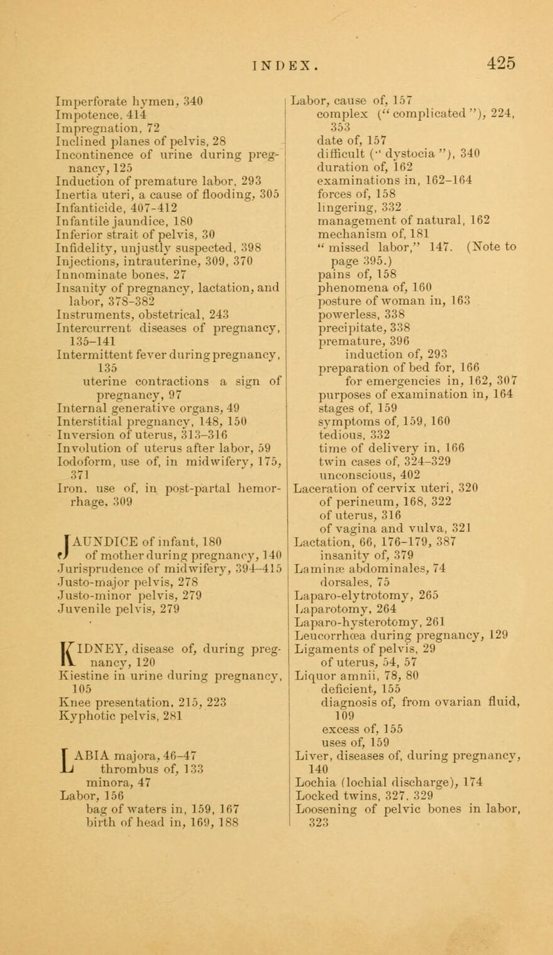 Imperforate hymen, 340 Impotence, 414 Impregnation, 72 Inclined planes of pelvis, 28 Incontinence of urine during preg- nancy, 125 Induction of premature labor. 293 Inertia uteri, a cause of flooding, 305 Infanticide, 407-412 Infantile jaundice, 180 Inferior strait of pelvis, 30 Infidelity, unjustly suspected, 398 Injections, intrauterine, 309, 370 Innominate bones, 27 Insanity of pregnancv, lactation, and labor, 378-382 Instruments, obstetrical, 243 Intercurrent diseases of pregnancy, 135-141 Intermittent fever during pregnancy, 135 uterine contractions a sign of pregnancy,97 Internal generative organs, 49 Interstitial pregnancy, 148, 150 Inversion of uterus, 313-316 Involution of uterus after labor, 59 Iodoform, use of, in midwifery, 175, 371 Iron, use of. in post-partal hemor- rhage, 309 Jaundice of infant, iso f / of mother during pregnancy, 140 Jurisprudence of midwifery, 394-415 Justo-major pelvis, 278 Justo-minor pelvis, 279 Juvenile pelvis, 279 KIDNEY, disease of, during preg- nancy, 120 Kiestine in urine during pregnancv, 105 Knee presentation, 215, 223 Kyphotic pelvis, 281 LABIA majora, 46-47 thrombus of, 133 minora, 47 Labor, 156 bag of waters in, 159, 167 birth of head in, 169, 188 Labor, cause of, 157 complex ( complicated ), 224, 353 date of, 157 difficult (-dystocia), 340 duration of, 162 examinations in, 162-164 forces of, 158 lingering, 332 management of natural, 162 mechanism of, 181  missed labor, 147. (Note to page 395.) pains of, 158 phenomena of, 160 posture of woman in, 163 powerless, 338 precipitate, 338 premature, 396 induction of, 293 preparation of bed for, 166 for emergencies in, 162, 307 purposes of examination in, 164 stages of, 159 svmptoms of, 159, 160 tedious. 332 time of delivery in, 166 twin cases of, 324-329 unconscious, 402 Laceration of cervix uteri, 320 of perineum, 168, 322 of uterus, 316 of vagina and vulva, 321 Lactation, 66, 176-179, 387 insanity of, 379 Laminae abdominales, 74 dorsales, 75 Laparo-elytrotomy, 265 Laparotomy, 264 Laparo-hysterotomy, 261 Leucorrhoea during pregnancy, 129 Ligaments of pelvis, 29 of uterus, 54, 57 Liquor amnii, 78, 80 deficient, 155 diagnosis of, from ovarian fluid, 109 excess of, 155 uses of, 159 Liver, diseases of, during pregnancv, 140 Lochia (lochial discharge), 174 Locked twins, 327. 329 Loosening of pelvic bones in labor, 323