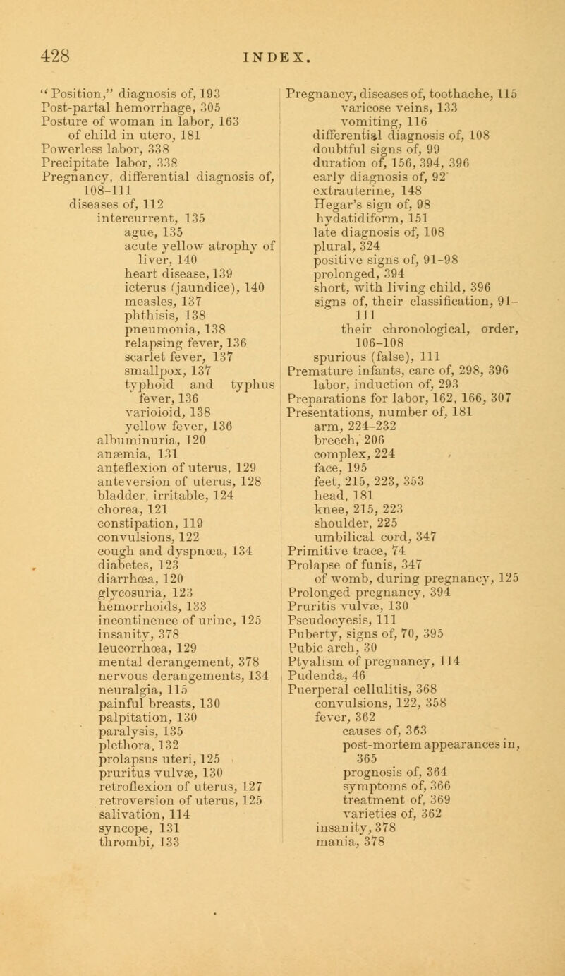  Position/' diagnosis of, 193 Tost-partal hemorrhage, 305 Posture of woman in labor, 163 of child in utero, 181 Powerless labor, 338 Precipitate labor, 338 Pregnancy, differential diagnosis of, 108-111 diseases of, 112 intercurrent, 135 ague, 135 acute yellow atrophy of liver, 140 heart disease, 139 icterus (jaundice), 140 measles, 137 phthisis, 138 pneumonia, 138 relapsing fever, 136 scarlet fever, 137 smallpox, 137 typhoid and typhus fever, 136 varioloid, 138 yellow fever, 136 albuminuria, 120 anaemia, 131 anteflexion of uterus, 129 anteversion of uterus, 128 bladder, irritable, 124 chorea, 121 constipation, 119 convulsions, 122 cough and dyspnoea, 134 diabetes, 123 diarrhoea, 120 glycosuria, 123 hemorrhoids, 133 incontinence of urine, 125 insanity, 378 leucorrhoea, 129 mental derangement, 378 nervous derangements, 134 neuralgia, 115 painful breasts, 130 palpitation, 130 paralysis, 135 plethora, 132 prolapsus uteri, 125 pruritus vulvae, 130 retroflexion of uterus, 127 retroversion of uterus, 125 salivation, 114 syncope, 131 thrombi, 133 Pregnancy, diseases of, toothache, 115 varicose veins, 133 vomiting, 116 differential diagnosis of, 108 doubtful signs of, 99 duration of, 156, 394, 396 early diagnosis of, 92 extrauterine, 148 Hegar's sign of, 98 hydatidiform, 151 late diagnosis of, 108 plural, 324 positive signs of, 91-98 prolonged, 394 short, with living child, 396 signs of, their classification, 91- 111 their chronological, order, 106-108 spurious (false), 111 Premature infants, care of, 298, 396 labor, induction of, 293 Preparations for labor, 162, 166, 307 Presentations, number of, 181 arm, 224-232 breech,' 206 complex, 224 face, 195 feet, 215, 223, 353 head,181 knee, 215, 223 shoulder, 225 umbilical cord, 347 Primitive trace, 74 Prolapse of funis, 347 of womb, during pregnancy, 125 Prolonged pregnancy, 394 Pruritis vulvas, 130 Pseudocyesis, 111 Puberty, signs of, 70, 395 Pubic arch, 30 Ptyalism of pregnancy, 114 Pudenda, 46 Puerperal cellulitis, 368 convulsions, 122, 358 fever, 362 causes of, 363 post-mortem appearances in, 365 prognosis of, 364 symptoms of, 366 treatment of, 369 varieties of, 362 insanity, 378 mania, 378