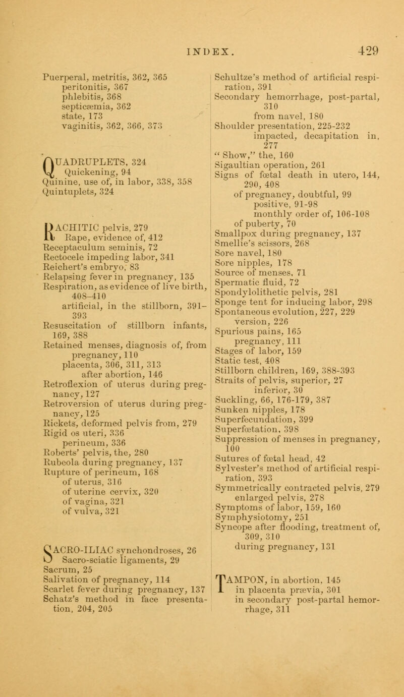 Puerperal, metritis, 362, 365 peritonitis, 367 phlebitis, 368 septicaemia, 362 state, 173 vaginitis, 362, 366, 373 QUADRUPLETS, 324 Quickening, 94 Quinine, use of, in labor, 338, 358 Quintuplets, 324 RACHITIC pelvis, 279 Rape, evidence of, 412 Receptaculum seminis, 72 Rectocele impeding labor, 341 Reichert's embryo; 83 Relapsing fever in pregnancy, 135 Respiration, as evidence of live birth, 408-410 artificial, in the stillborn, 391- 393 Resuscitation of stillborn infants, 169, 388 Retained menses, diagnosis of, from pregnancy,110 placenta, 306, 311, 313 after abortion, 146 Retroflexion of uterus during preg- nancy, 127 Retroversion of uterus during preg- nancy, 125 Rickets, deformed pelvis from, 279 Rigid os uteri, 336 perineum, 336 Roberts' pelvis, the, 280 Rubeola during pregnancy, 1 37 Rupture of perineum, 168 of uterus, 316 of uterine cervix, 320 of vagina, 321 of vulva, 321 SACRO-ILIAC synchondroses, 26 Sacro-sciatic ligaments, 29 Sacrum, 25 Salivation of pregnancy, 114 Scarlet fever during pregnancy, 137 Schatz's method in face presenta- tion, 204, 205 Schultze's method of artificial respi- ration, 391 Secondary hemorrhage, post-partal, 310 from navel, 180 Shoulder presentation, 225-232 impacted, decapitation in, 277  Show, the, 160 Sigaultian operation, 261 Signs of foetal death in utero, 144, 290, 408 of pregnancy, doubtful, 99 positive, 91-98 monthly order of, 106-108 of puberty, 70 Smallpox during pregnancy, 137 Smellie's scissors, 268 Sore navel, 180 Sore nipples, 178 Source of menses, 71 Spermatic fluid, 72 Spondylolithetic pelvis, 281 Sponge tent for inducing labor, 298 Spontaneous evolution, 227, 229 version, 226 Spurious pains, 165 pregnancy, 111 Stages of labor, 159 Static test, 408 Stillborn children, 169, 388-393 Straits of pelvis, superior, 27 inferior, 30 Suckling, 66, 176-179, 387 Sunken nipples, 178 Superfecundation, 399 Superfoetation, 398 Suppression of menses in pregnancv, 100 Sutures of foetal head, 42 Sylvester's method of artificial respi- ration, 393 Symmetrically contracted pelvis, 279 enlarged pelvis, 278 Symptoms of labor, 159, 160 Symphysiotomy, 251 Svncope after flooding, treatment of, 309, 310 during pregnancy, 131 TAMPON, in abortion. 145 in placenta prsevia, 301 in secondary post-partal hemor- rhage, 311