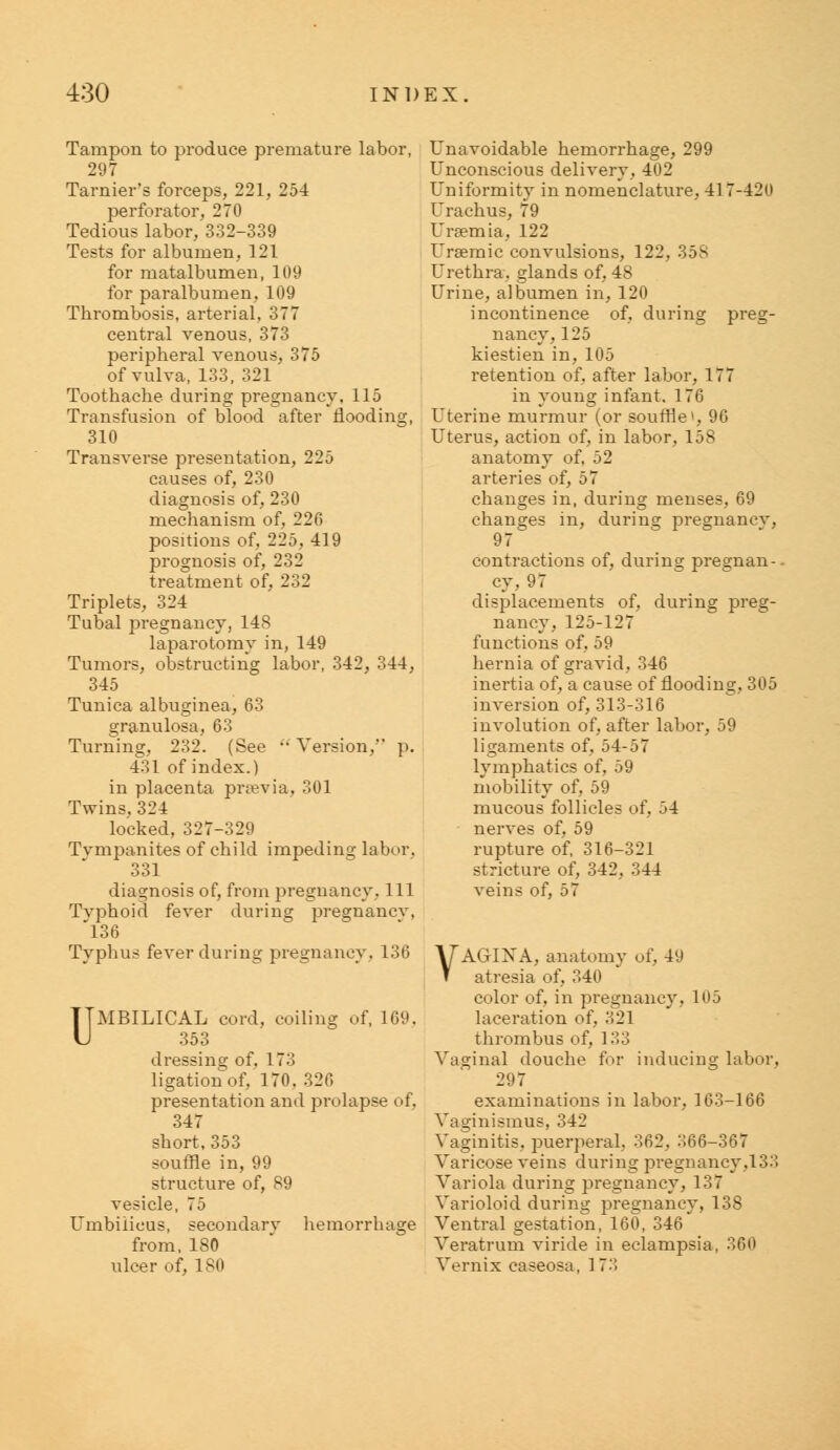 Tampon to produce premature labor, 297 Tarnier's forceps, 221, 254 perforator, 270 Tedious labor,'.332-339 Tests for albumen, 121 for matalbumen, 109 for paralbumen, 109 Thrombosis, arterial, 377 central venous, 373 peripheral venous, 375 of vulva, 133, 321 Toothache during pregnancy, 115 Transfusion of blood after flooding, 310 Transverse presentation, 225 causes of, 230 diagnosis of, 230 mechanism of, 226 positions of, 225, 419 prognosis of, 232 treatment of, 232 Triplets, 324 Tubal pregnancy, 148 laparotomv in, 149 Tumors, obstructing labor, 342, 344, 345 Tunica albuginea, 63 granulosa, 63 Turning, 232. (See  Version, p. 431 of index.) in placenta prsevia, 301 Twins. 324 locked, 327-329 Tvmpanites of child impeding labor. 331 diagnosis of, from pregnancy, 111 Typhoid fever during pregnancy, 136 Typhus fever during pregnancy, 136 UMBILICAL cord, coiling of, 169. 353 dressing of. 173 ligation of, 170. 326 presentation and prolapse of. 347 short, 353 souffle in, 99 structure of, 89 vesicle, 75 Umbilicus, secondary hemorrhage from, 180 ulcer of, 180 Unavoidable hemorrhage, 299 Unconscious delivery, 402 Uniformity in nomenclature, 41 7-420 Urachus, 79 Uraemia, 122 Uraemic convulsions, 122, 358 Urethra, glands of, 48 Urine, albumen in, 120 incontinence of, during preg- nancy, 125 kiestien in, 105 retention of, after labor, 177 in young infant. 176 Uterine murmur (or souffle', 96 Uterus, action of, in labor, 158 anatomy of, 52 arteries of, 57 changes in, during menses, 69 changes in, during pregnancv, 97 contractions of, during pregnan-. cy, 97 displacements of, during preg- nancy, 125-127 functions of, 59 hernia of gravid. 346 inertia of, a cause of flooding, 305 inversion of, 313-316 involution of, after labor, 59 ligaments of. 54-57 lymphatics of, 59 mobility of, 59 mucous follicles of. .34 nerves of, 59 rupture of, 316-321 stricture of, 342, 344 veins of, 57 VAGIXA, anatomy of, 49 atresia of, 340 color of, in pregnancy. 195 laceration of, 321 thrombus of, 133 Vaginal douche for inducing labor, 297 examinations in labor, 163-166 Vaginismus, 342 Vaginitis, puerperal, 362, 366-367 Varicose veins during pregnancy,133 Variola during pregnancy, 137 Varioloid during pregnancy, 138 Ventral gestation, 160, 346' Veratrum viride in eclampsia, 369 Vernix caseosa, 17-'!