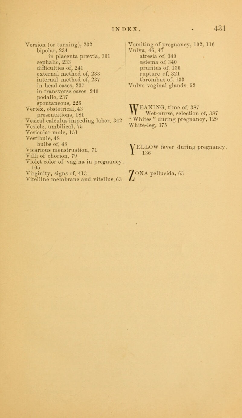 Version (or turning), 232 bipolar, 234 in placenta praevia, 301 cephalic, 233 difficulties of, 241 external method of, 233 internal method of, 237 in head cases, 237 in transverse cases, 240 podalic, 237 spontaneous, 226 Vertex, obstetrical, 43 presentations, 181 Vesical calculus impeding labor, 342 Vesicle, umbilical, 75 Vesicular mole, 151 Vestibule, 48 bulbs of, 48 Vicarious menstruation, 71 Villi of cborion, 79 Violet color of vagina in pregnancy, 105 Virginity, signs of, 413 Vitelline membrane and vitellus, G3 Vomiting of pregnancy, 102, 116 Vulva, 46, 47 atresia of, 340 oedema of, 340 pruritus of, 130 rupture of, 321 thrombus of, 133 Vulvo-vaginal glands, 52 WEAXIXG, time of, 387 Wet-nurse, selection of, 387  Whites during pregnancy, 12U White-leg, YELLOW fever during pregnancv, 136 70NApellucida, 63