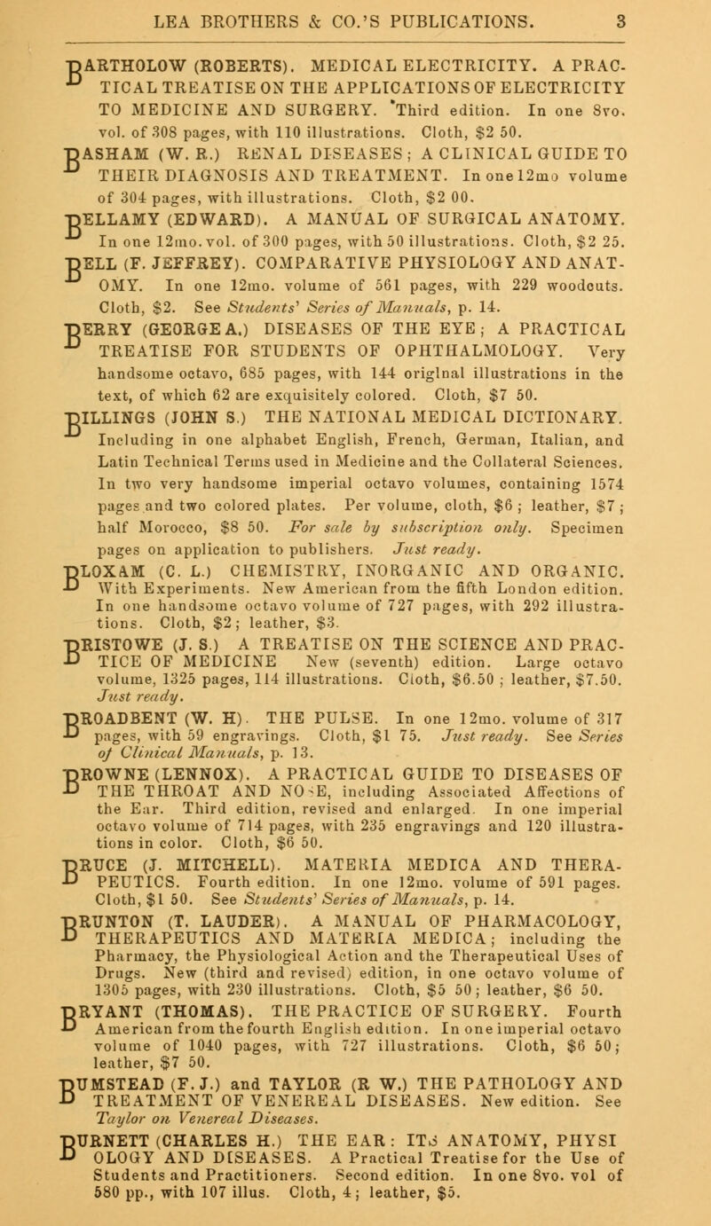 TjARTHOLOW (ROBERTS). MEDICAL ELECTRICITY. A PRAC- D TICAL TREATISE ON THE APPLICATIONS OF ELECTRICITY TO MEDICINE AND SURGERY. Third edition. In one 8vo. vol. of 308 pages, with 110 illustrations. Cloth, $2 50. DASHAM (W. R.) RENAL DISEASES ; A CLINICAL GUIDE TO n THEIR DIAGNOSIS AND TREATMENT. In one 12mo volume of 304 pages, with illustrations. Cloth, $2 00. BELLAMY (EDWARD). A MANUAL OF SURGICAL ANATOMY. In one 12mo. vol. of 300 pages, with 50 illustrations. Cloth, $2 25. TDELL (F. JEFFREY). COMPARATIVE PHYSIOLOGY AND ANAT- OMY. In one 12mo. volume of 561 pages, with 229 woodcuts. Cloth, $2. See Students'1 Series of Manuals, p. 14. ■DERRY (GEORGEA.) DISEASES OF THE EYE; A PRACTICAL •° TREATISE FOR STUDENTS OF OPHTHALMOLOGY. Very handsome octavo, 685 pages, with 144 original illustrations in the text, of which 62 are exquisitely colored. Cloth, $7 50. HILLINGS (JOHN S.) THE NATIONAL MEDICAL DICTIONARY. Including in one alphabet English, French, German, Italian, and Latin Technical Terms used in Medicine and the Collateral Sciences. In two very handsome imperial octavo volumes, containing 1574 pages and two colored plates. Per volume, cloth, $6; leather, $7 ; half Morocco, $8 50. For sale by subscription only. Specimen pages on application to publishers. Just ready. BLOXAM (C. L.) CHEMISTRY, INORGANIC AND ORGANIC. With Experiments. New American from the fifth London edition. In one handsome octavo volume of 727 pages, with 292 illustra- tions. Cloth, $2; leather, $3. BRISTOWE (J. S.) A TREATISE ON THE SCIENCE AND PRAC- TICE OF MEDICINE New (seventh) edition. Large octavo volume, 1325 pages, 114 illustrations. Cioth, $6.50 ; leather, $7.50. Just ready. BROADBENT (W. H). THE PULSE. In one 12mo. volume of 317 pages, with 59 engravings. Cloth, $1 75. Just ready. See Series oj Clinical Manuals, p. 13. BROWNE (LENNOX). A PRACTICAL GUIDE TO DISEASES OF THE THROAT AND NO-E, including Associated Affections of the Ear. Third edition, revised and enlarged. In one imperial octavo volume of 714 pages, with 235 engravings and 120 illustra- tions in color. Cloth, $6 50. BRUCE (J. MITCHELL). MATERIA MEDICA AND THERA- PEUTICS. Fourth edition. In one 12mo. volume of 591 pages. Cloth, $1 50. See Students' Series of Manuals, p. 14. BRUNTON (T. LAUDER). A MANUAL OF PHARMACOLOGY, THERAPEUTICS AND MATERIA MEDICA; including the Pharmacy, the Physiological Action and the Therapeutical Uses of Drugs. New (third and revised) edition, in one octavo volume of 1305 pages, with 230 illustrations. Cloth, $5 50; leather, $6 50. BRYANT (THOMAS). THE PRACTICE OF SURGERY. Fourth American from the fourth English edition. In one imperial octavo volume of 1040 pages, with 727 illustrations. Cloth, $6 50; leather, $7 50. BUMSTEAD (F.J.) and TAYLOR (R W.) THE PATHOLOGY AND TREATMENT OF VENEREAL DISEASES. New edition. See Taylor on Venereal Diseases. BURNETT (CHARLES H.) THE EAR: ITo ANATOMY, PHYSI OLOGY AND DISEASES. A Practical Treatise for the Use of Students and Practitioners. Second edition. In one 8vo. vol of 580 pp., with 107 illus. Cloth, 4; leather, $5.