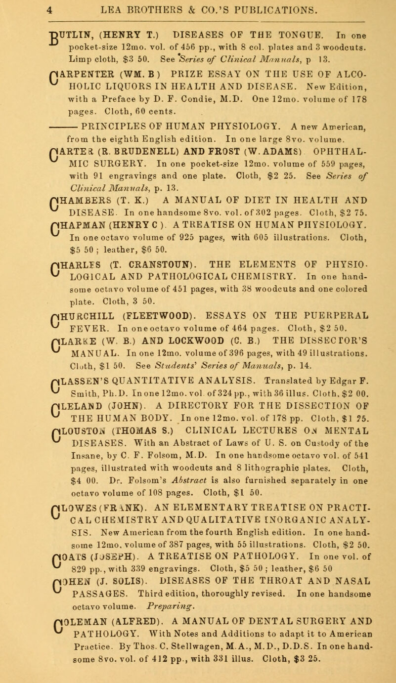 ■pUTLIN, (HENRY T.) DISEASES OF THE TONGUE. In one pocket-size 12mo. vol. of 456 pp., with 8 col. plates and 3 woodcuts. Limp cloth, $3 50. See Series of Clinical Manuals, p 13. pARPENTER (WM. B ) PRIZE ESSAY ON THE USE OF ALCO- ^ HOLIC LIQUORS IN HEALTH AND DISEASE. New Edition, with a Preface by D. F. Condie, M.D. One 12mo. volume of 178 pages. Cloth, 60 cents. PRINCIPLES OF HUMAN PHYSIOLOGY. A new American. from the eighth English edition. In one large 8vo. volume. riARTEa (R. BRUDENELL) AND FROST (W.ADAMS) OPHTHAL- MIC SURGERY. In one pocket-size 12mo. volume of 559 pages, with 91 engravings and one plate. Cloth, $2 25. See Series of Clinical ManitaIs, p. 13. pHAMBERS (T. K.) A MANUAL OF DIET IN HEALTH AND ^ DISEASE. In one handsome 8vo. vol. of 302 pages. Cloth, $2 75. pHAPMAN (HENRY C ). A TREATISE ON HUMAN PHYSIOLOGY. In one octavo volume of 925 pages, with 605 illustrations. Cloth, $5 50 ; leather, $6 50. 0HARLIS (T. CRANSTOUN). THE ELEMENTS OF PHYSIC LOGICAL AND PATHOLOGICAL CHEMISTRY. In one hand- some octavo volume of 451 pages, with 38 woodcuts and one colored plate. Cloth, 3 50. pHURCHILL (FLEETWOOD). ESSAYS ON THE PUERPERAL ^ FEVER. In oneoctavo volume of 464 pages. Cloth, $2 50. pLARKE (W. B.) AND LOCKWOOD (C. B.) THE DISSECTOR'S MANUAL. In one 12mo. volume of 396 pages, with 49 illustrations. Cloth, $1 50. See Students'' Series of Manuals, p. 14. CLASSEN'S QUANTITATIVE ANALYSIS. Translated by Edgar F. Smith, Ph.D. Inone 12mo. vol of 324 pp., with 36 illus. Cloth. $2 00. pLELAND (JOHN). A DIRECTORY FOR THE DISSECTION OF ^ THE HUMAN BODY. In one 12mo. vol. of 178 pp. Cloth, $1 75. pLOUSTO^ (THOMAS S.) CLINICAL LECTURES O.S MENTAL ^ DISEASES. With an Abstract of Laws of U. S. on Custody of the Insane, by C. F. Folsom, M.D. In one handsome octavo vol. of 541 pages, illustrated with woodcuts and 8 lithographic plates. Cloth, $4 00. Dr. Folsom's Abstract is also furnished separately in one octavo volume of 108 pages. Cloth, $1 50. pLOWES(FRiNK). AN ELEMENTARY TREATISE ON PRACTI- ^ CAL CHEMISTRY AND QUALITATIVE INORGANIC ANALY- SIS. New American from the fourth English edition. In one hand- some 12mo. volume of 387 pages, with 55 illustrations. Cloth, $2 50. OATS (USEfH). A TREATISE ON PATHOLOGY. In one vol. of pOHEN (J. SOLIS). DISEASES OF THE THROAT AND NASAL PASSAGES. Third editiou, thoroughly revised. In one handsome octavo volume. Preparing. pOLEMAN (ALFRED). A MANUAL OF DENTAL SURGERY AND ^ PATHOLOGY. With Notes and Additions to adapt it to American Practice. By Thos. C. Stellwagen, M. A., M. D., D.D.S. In one hand- some 8vo. vol. of 412 pp., with 331 illus. Cloth, $3 25. C