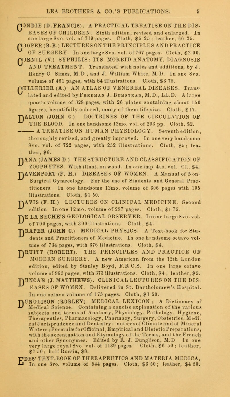 D EASES OF CHILDREN. Sixth edition, revised and enlarged. In pDOPER(B.B.) LECTURESONTHEPRINCIPLES ANDPRACTICE pDRNIL (V.) SYPHILIS: ITS MORBID ANATOMY, DIAGNOSIS ^ AND TREATMENT. Translated, with notes and additions, by J. Henry C Simes, M.D , and J. William White, M.D. In one 8vo. pULLERIER (A.) AN ATLAS OF VENEREAL DISEASES. Trans- lated and edited byFREEMAN J. Bumstead, M.D., LL.D. A large figures, beautifully colored, many of them life-size. Cloth, $17. TJALTON (JOHN C.) DOCTRINES OF THE CIRCULATION OF A TREATISE ON HUMAN PHYSIOLOGY. Seventh edition, thoroughly revised, and greatly imp-oved. In one very handsome ther, $6. ANA (JAMES D.) THE STRUCTURE AND CLASSIFICATION OF ZOOPHYTES. With illust. on wood. In one imp. 4to. vol. CI., $4. TJAVENPORT (F. H.) DISEASES OF WOMEN. A Manual of Non- Surgical Gynaecology. For the use of Students and General Prac- titioners. In one handsome 12mo. volume of 306 pages with 105 illustrations. Cloth, $1 50. TT|\VIS (F.H.) LECTURES ON CLINICAL MEDICINE. Second edition In one 12ino. volume of 287 pages. Cloth, $175. TYE LABECHE'S GEOLOGICAL OBSERVER. In one large 8vo. vol. •^ of 700 pages, with 300 illustrations. Cloth, $4. TYRAPER (JOHN C.) MEDICAL PHYSICS. A Text book for Stu- dents and Practitioners of Medicine. In one handsome octavo vol- ume of 734 pages, with 376 illustrations. Cloth, $4. TjRUITT (ROBERT). THE PRINCIPLES AND PRACTICE OF ■^ MODERN SURGERY. A new American from the 12th London edition, edited by Stanley Boyd, F.R C.S. In one large octavo volume of 965 pages, with 373 illustrations. Cloth, $4 ; leather, $5. TjTJNCAN (J. MATTHEWS). CLINICAL LECTURES ON THE DIS- EASES OF WOMEN. Delivered in St. Bartholomew's Hospital. In one octavo volume of 175 pages. Cloth, $1 50. DTJNGLISON (ROBLEY) MEDICAL LEXICON ; A Dictionary of Medical Science. Containing a concise explanation of the various subjects and terms of Anatomy, Physiology, Pathology, Hygiene, Therapeutics, Pharmacology, Pharmacy, Surgery, Obstetrics, Medi- cal Jurisprudence and Dentistry ; notices of Climate and of Mineral Waters ; Formulae forOfficinaL Empirical and Dietetic Preparations; with the accentuation and Etymology of t he Terms, and the French and other Synonymes. Edited by R. J. Dunglison, M.D In one very large royal 8vo. vol. of 1139 pages. Cloth, $6 50 ; leather, $7 50; half Russia, $8. EDES' TEXT-BOOK OF THERAPEUTICS AND MATERIA MEDICA, In one 8vo. volume of 544 pages. Cloth, $3 50; leather, $4 50.