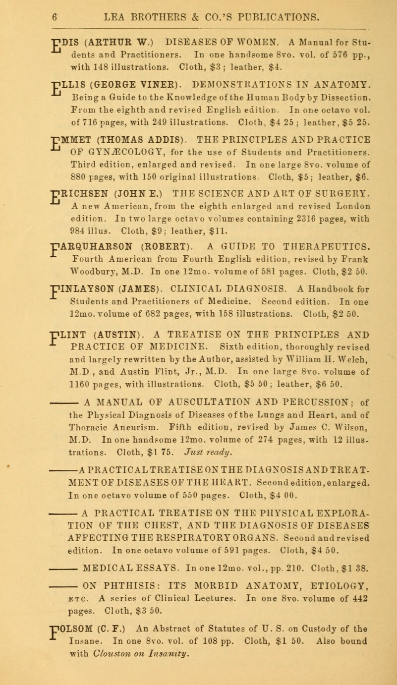 ■PDIS (ARTHUR W.) DISEASES OF WOMEN. A Manual for Stu- dents and Practitioners. In one handsome 8vo. vol. of 576 pp., with 148 illustrations. Cloth, $3 ; leather, $4. ■HLL1S (GEORGE VINER). DEMONSTRATIONS IN ANATOMY. Being a Guide to the Knowledge of the Human Body by Dissection. From the eighth and revised English edition. In one octavo vol. of 716 pages, with 249 illustrations. Cloth. $4 25 ; leather, $5 25. pMMET (THOMAS ADDIS). THE PRINCIPLES AND PRACTICE ^ OF GYNECOLOGY, for the use of Students and Practitioners. Third edition, enlarged and revised. In one large 8vo. volume of 880 pages, with 150 original illustrations. Cloth, $5; leather, $6. •HRICHSEN (JOHN E.) THE SCIENCE AND ART OF SURGERY. A new American, from the eighth enlarged and revised London edition. In two large octavo volumes containing 2316 pages, with 984 illus. Cloth, $9; leather, $11. ARQUHARSON (ROBERT). A GUIDE TO THERAPEUTICS. Fourth American from Fourth English edition, revised by Frank Woodbury, M.D. In one 12mo. volume of 581 pages. Cloth, $2 50. DINLAYSON (JAMES). CLINICAL DIAGNOSIS. A Handbook for Students and Practitioners of Medicine. Second edition. In one 12mo. volume of 682 pages, with 158 illustrations. Cloth, $2 50. FLINT (AUSTIN). A TREATISE ON THE PRINCIPLES AND ^ PRACTICE OF MEDICINE. Sixth edition, thoroughly revised and largely rewritten by the Author, assisted by William H. Welch, M.D , and Austin Flint, Jr., M.D. In one large 8vo. volume of 1160 pages, with illustrations. Cloth, $5 50 ; leather, $6 50. A MANUAL OF AUSCULTATION AND PERCUSSION; of the Physical Diagnosis of Diseases of the Lungs and Heart, and of Thoracic Aneurism. Fifth edition, revised by James C. Wilson, M.D. In one handsome 12mo. volume of 274 pages, with 12 illus- trations. Cloth, $1 75. Just ready. F —A PRACTICALTREATISE ON THE DIAGNOSIS AND TREAT- MENT OF DISEASES OF THE HEART. Second edition, enlarged. In one octavo volume of 550 pages. Cloth, $4 00. — A PRACTICAL TREATISE ON THE PHYSICAL EXPLORA- TION OF THE CHEST, AND THE DIAGNOSIS OF DISEASES AFFECTING THE RESPIRATORY ORGANS. Second and revised edition. In one octavo volume of 591 pages. Cloth, $4 50. — MEDICAL ESSAYS. In one 12mo. vol., pp. 210. Cloth, $138. ON PHTHISIS: ITS MORBID ANATOMY, ETIOLOGY, etc. A series of Clinical Lectures. In one 8vo. volume of 442 pages. Cloth, $3 50. 'OLSOM (C. F.) An Abstract of Statutes of U. S. on Custody of the Insane. In one 8vo. vol. of 108 pp. Cloth, $1 50. Also bound with Clouston on Insanity.