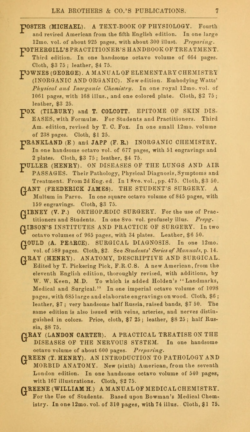 POSTER (MICHAEL). A TEXT-BOOK OF PHYSIOLOGY. Fourth and revised American from the fifth English edition. In one large 12mo. vol. of about 925 pages, with about 300 Must. Preparing. ■POTHERGILL'S PRACTITIONER'S HANDBOOK OF TREATMENT. Third edition. In one handsome octavo volume of 664 pages. Cloth, $3 75 ; leather, $4 75. pOWNES (GEORGE). A MANUAL OF ELEMENTARY CHEMISTRY L (INORGANIC AND ORGANIC). New edition. Embodying Watts' Physical and Inorganic Chemistry. In one royal 12mo. vol. of 1061 pages, with 168 illus., and one colored plate. Cloth, $2 75 ; leather, $3 25. pOX (TILBURY) and T. COLCOTT. EPITOME OF SKIN DIS- EASES, with Formulae. For Students and Practitioners. Third Am. edition, revised by T. C. Fox. In one small 12mo. volume of 238 pages. Cloth, $1 25. HRANKLAND (E ) and JAPP (F. R.) INORGANIC CHEMISTRY. In one handsome octavo vol. of 677 pages, with 51 engravings and 2 plates. Cloth, $3 75; leather, $4 75. DULLER (HENRY). ON DISEASES OF THE LUNGS AND AIR PASSAGES. Their Pathology, Physical Diagnosis, Symptoms and Treatment. From 2d Eng. ed. In 1 8vo. vol., pp. 475. Cloth, $3 50. HANT (FREDERICK JAMES). THE STUDENT'S SURGERY. A Multum in Parvo. In one square octavo volume of 845 pages, with 159 engravings. Cloth, $3 75. piBNEY (V. P.) ORTHOPAEDIC SURGERY. For the use of Prac- titioners and Students. In one 8vo. vol. profusely illus. Prepg. piBSON'S INSTITUTES AND PRACTICE OF SURGERY. In two octavo volumes of 965 pages, with 34 plates. Leather, $6 50. pOULD (A. PEARCE). SURGICAL DIAGNOSIS. In one 12mo. vol. of 589 pages. Cloth, $2. See Students' Series of Manuals, p. 14. pRAY (HENRY). ANATOMY, DESCRIPTIVE AND SURGICAL. ^ Edited by T. Pickering Pick, F.R.C.S. A new American, from the eleventh English edition, thoroughly revised, with additions, by W. W. Keen, M.D. To which is added Holden's Landmarks, Medical and Surgical. In one imperial octavo volume of 1093 pages, with 685 large and elaborate engravings on wood. Cloth, $6; leather, $7 ; very handsome half Russia, raised bands, $7 50. The same edition is also issued with veins, arteries, and nerves distin- guished in colors. Price, cloth, $7 25; leather, $8 25 ; half Rus- sia, $8 75. pRAY (LANDON CARTER). A PRACTICAL TREATISE ON THE ^ DISEASES OF THE NERVOUS SYSTEM. In one handsome octavo volume of about 600 pages. Preparing. riREEN (T. HENRY). AN INTRODUCTION TO PATHOLOGY AND ^ MORBID ANATOMY. New (sixth) American, from the seventh London edition. In one handsome octavo volume of 540 pages, with 167 illustrations. Cloth, $2 75. p REENE (WILLIAM H.) A MANUAL OF MEDICAL CHEMISTRY. For the Use of Students. Based upon Bowman's Medical Chem- istry. In one 12mo. vol. of 310 pages, with 74 illus. Cloth, $1 75.