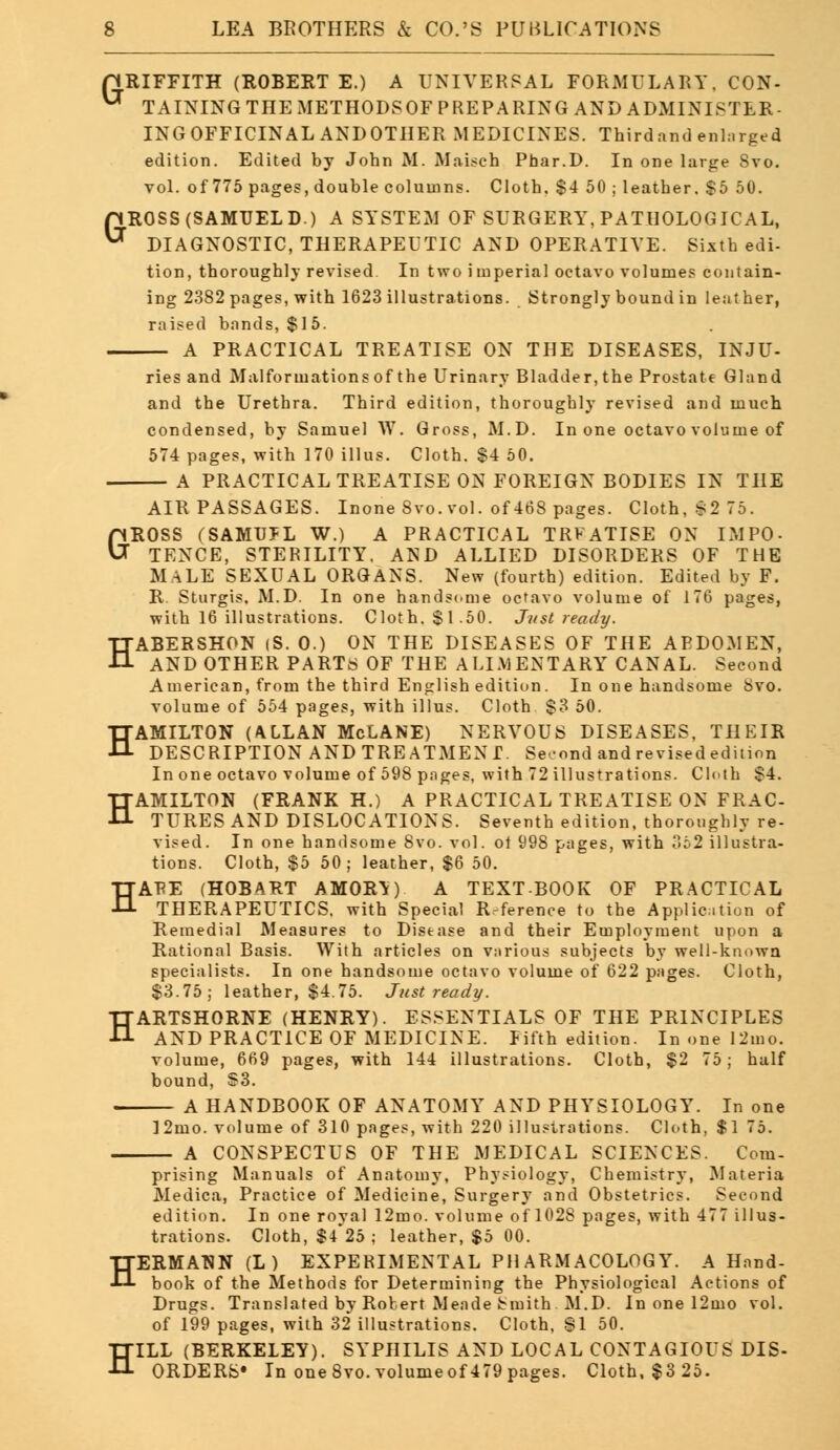 GRIFFITH (ROBERT E.) A UNIVERSAL FORMULARY, CON- ** TAINING THE METHODSOF PREPARING AND ADMINISTER- INGOFFICINALANDOTHER MEDICINES. Thirdand enh.rged edition. Edited by John M. Maisch Phar.D. In one large Svo. vol. of 775 pages, double columns. Cloth, $4 50 ; leather. $5 50. pROSS(SAMTJELD) A SYSTEM OF SURGERY, PATHOLOGICAL, ^ DIAGNOSTIC, THERAPEUTIC AND OPERATIVE. Sixth edi- tion, thoroughly revised In two imperial octavo volumes contain- ing 2382 pages, with 1623 illustrations. Strongly bound in leather, raised bands, $15. A PRACTICAL TREATISE ON THE DISEASES, INJU- ries and Malformations of the Urinary Bladder, the Prostate Gland and the Urethra. Third edition, thoroughly revised and much condensed, by Samuel W. Gross, M.D. In one octavo volume of 574 pages, with 170 illus. Cloth. $4 50. A PRACTICAL TREATISE ON FOREIGN BODIES IN THE AIR PASSAGES. Inone Svo. vol. of 468 pages. Cloth, S2 75. GROSS (SAMUJL W.) A PRACTICAL TRFATISE ON IMPO- TENCE, STERILITY. AND ALLIED DISORDERS OF THE MALE SEXUAL ORGANS. New (fourth) edition. Edited by F. R Sturgis. M.D. In one handsome octavo volume of 176 pages, with 16 illustrations. Cloth. $1.50. Just ready. HABERSHON (S. 0.) ON THE DISEASES OF THE APDOMEN, AND OTHER PARTS OF THE ALIMENTARY CANAL. Second American, from the third English edition. In one handsome Svo. volume of 554 pages, with illus. Cloth $3 50. HAMILTON (ALLAN McLANE) NERVOUS DISEASES, THEIR DESCRIPTION AND TREATMENT. Second and revisededition In one octavo volume of 598 pages, with 72 illustrations. Cloth $4. HAMILTON (FRANK H.) A PRACTICAL TREATISE ON FRAC- TURES AND DISLOCATIONS. Seventh edition, thoroughly re- vised. In one handsome 8vo. vol. ot 998 pages, with 352 illustra- tions. Cloth, $5 50; leather, $6 50. HARE (HOBART AMOR'*) A TEXTBOOK OF PRACTICAL THERAPEUTICS, with Special R.-ference to the Application of Remedial Measures to Disease and their Employment upon a Rational Basis. With articles on vnrious subjects by well-knowa specialists. In one handsome octavo volume of 622 pages. Cloth, $3.75; leather, $4.75. Just ready. HARTSHORNE (HENRY). ESSENTIALS OF THE PRINCIPLES AND PRACTICE OF MEDICINE. Fifth edition. In one 12mo. volume, 669 pages, with 144 illustrations. Cloth, $2 75; half bound, $3. A HANDBOOK OF ANATOMY AND PHYSIOLOGY. In one ]2mo. volume of 310 pages, with 220 illustrations. Cloth, $1 75. A CONSPECTUS OF THE MEDICAL SCIENCES. Com- prising Manuals of Anatomy, Physiology, Chemistry, Materia Medica, Practice of Medicine, Surgery and Obstetrics. Second edition. In one royal 12mo. volume of 1028 pages, with 477 illus- trations. Cloth, $4*25 ; leather, $5 00. HERMANN (L) EXPERIMENTAL PHARMACOLOGY. A Hand- book of the Methods for Determining the Physiological Actions of Drugs. Translated by Robert Meade Smith M.D. In one 12mo vol. of 199 pages, with 32 illustrations. Cloth, SI 50. ILL (BERKELEY). SYPHILIS AND LOCAL CONTAGIOUS DIS- ORDERS* In one 8vo.volumeof 479 pages. Cloth, $325. H