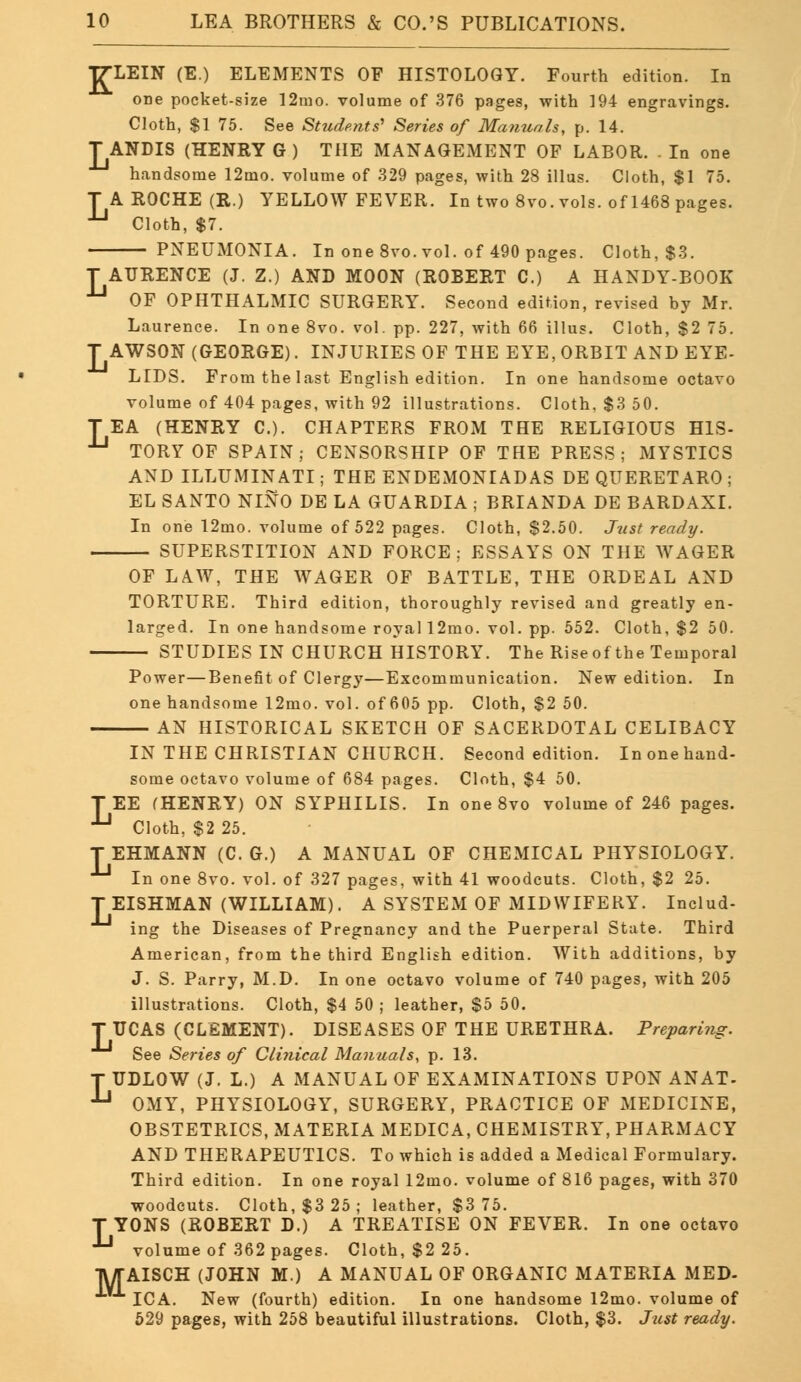 L T7-LEIN (E.) ELEMENTS OF HISTOLOGY. Fourth edition. In Cloth, $1 75. See Students' Series of Manuals, p. 14. T ANDIS (HENRY G) THE MANAGEMENT OF LABOR. . In one A ROCHE (R.) YELLOW FEVER. In two 8vo. vols, of 1468 pages. Cloth, $7. PNEUMONIA. In one 8vo. vol. of 490 pages. Cloth, $3. T AURENCE (J. Z.) AND MOON (ROBERT C.) A HANDY-BOOK U OF OPHTHALMIC SURGERY. Second edition, revised by Mr. Laurence. In one 8vo. vol. pp. 227, with 66 illus. Cloth, $2 75. T AWSON (GEORGE). INJURIES OF THE EYE, ORBIT AND EYE- LIDS. From the last English edition. In one handsome octavo volume of 404 pages, with 92 illustrations. Cloth. $3 50. TEA (HENRY C). CHAPTERS FROM THE RELIGIOUS HIS- 1-1 TORY OF SPAIN; CENSORSHIP OF THE PRESS; MYSTICS AND ILLUMINATI; THE ENDEMONIADAS DE QUERETARO ; EL SANTO NINO DE LA GUARDIA ; BRIANDA DE BARDAXI. In one 12mo. volume of 522 pages. Cloth, $2.50. Just ready. SUPERSTITION AND FORCE; ESSAYS ON THE WAGER OF LAW, THE WAGER OF BATTLE, THE ORDEAL AND TORTURE. Third edition, thoroughly revised and greatly en- larged. In one handsome royal 12mo. vol. pp. 552. Cloth, $2 50. STUDIES IN CHURCH HISTORY. The Riseof the Temporal Power—Benefit of Clergy—Excommunication. New edition. In one handsome 12mo. vol. of 605 pp. Cloth, $2 50. AN HISTORICAL SKETCH OF SACERDOTAL CELIBACY IN THE CHRISTIAN CHURCH. Second edition. In one hand- some octavo volume of 684 pages. Cloth, $4 50. TEE (HENRY) ON SYPHILIS. In one 8vo volume of 246 pages. Jj Cloth, $2 25. T EHMANN (C. G.) A MANUAL OF CHEMICAL PHYSIOLOGY. •^ In one 8vo. vol. of 327 pages, with 41 woodcuts. Cloth, $2 25. T EISHMAN (WILLIAM). A SYSTEM OF MIDWIFERY. Includ- ing the Diseases of Pregnancy and the Puerperal State. Third American, from the third English edition. With additions, by J. S. Parry, M.D. In one octavo volume of 740 pages, with 205 illustrations. Cloth, $4 50 ; leather, $5 50. T UCAS (CLEMENT). DISEASES OF THE URETHRA. Preparing. See Series of Clinical Manuals, p. 13. T UDLOW (J. L.) A MANUAL OF EXAMINATIONS UPON ANAT- ■ OMY, PHYSIOLOGY, SURGERY, PRACTICE OF MEDICINE, OBSTETRICS, MATERIA MEDICA, CHEMISTRY, PHARMACY AND THERAPEUTICS. To which is added a Medical Formulary. Third edition. In one royal 12mo. volume of 816 pages, with 370 woodcuts. Cloth, $3 25; leather, $3 75. T YONS (ROBERT D.) A TREATISE ON FEVER. In one octavo -Ll volume of 362 pages. Cloth, $2 25. TWTAISCH (JOHN M.) A MANUAL OF ORGANIC MATERIA MED- ICA. New (fourth) edition. In one handsome 12mo. volume of 529 pages, with 258 beautiful illustrations. Cloth, $3. Just ready.