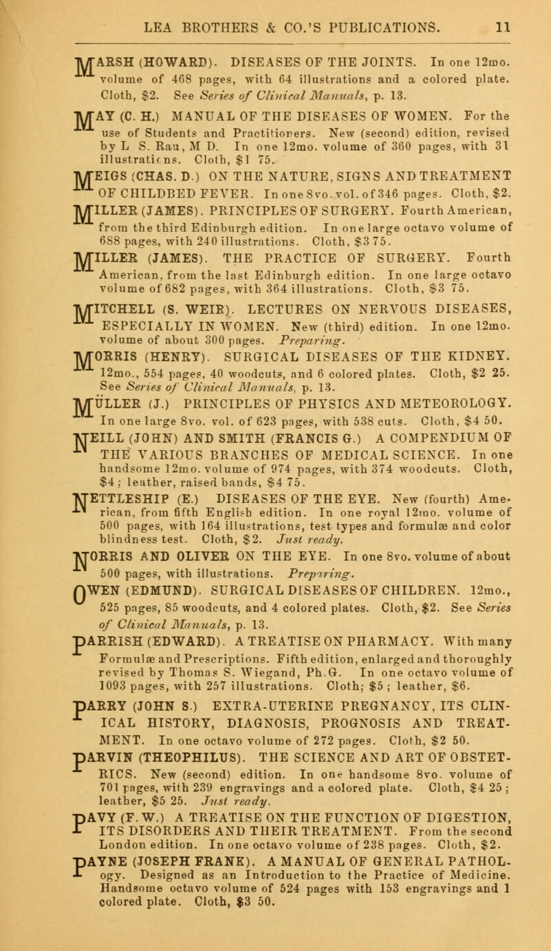 TWTARSH (HOWARD). DISEASES OF THE JOINTS. In one 12mo. volume of 468 pages, with 64 illustrations and a colored plate. Cloth, $2. See Series of Clinical Manuals, p. 13. TWTAY (C. H.) MANUAL OF THE DISEASES OF WOMEN. For the use of Students and Practitioners. New (second) edition, revised by L S. Rau, M D. In one 12mo. volume of 360 pages, with 31 illustrations. Cloth, $1 75. TWTEIGS (CHAS. D.) ON THE NATURE, SIGNS AND TREATMENT iV1 OF CHILDBED FEVER. In one 8vo. vol. of 346 pages. Cloth, $2. lWriLLER (JAMES). PRINCIPLES OF SURGERY. Fourth American, from the third Edinburgh edition. In one large octavo volume of 6S8 pages., with 240 illustrations. Cloth, $3 75. TV/TILLER (JAMES). THE PRACTICE OF SURGERY. Fourth American, from the last Edinburgh edition. In one large octavo volume of 682 pages, with 364 illustrations. Cloth, S3 75. TWTITCHELL (S. WEIR). LECTURES ON NERVOUS DISEASES, iVJ- ESPECIALLY IN WOMEN. New (third) edition. In one 12mo. volume of about 300 pages. Preparing. TWTORRIS (HENRY). SURGICAL DISEASES OF THE KIDNEY. 12mo., 554 pages, 40 woodcuts, and 6 colored plates. Cloth, $2 25. See Series of Clinical Manuals, p. 13. lWriJLLER (J.) PRINCIPLES OF PHYSICS AND METEOROLOGY. In one large 8vo. vol. of 623 pages, with 538 cuts. Cloth, $4 50. TtfEILL (JOHN) AND SMITH (FRANCIS G.) A COMPENDIUM OF 1)1 THE VARIOUS BRANCHES OF MEDICAL SCIENCE. In one handsome 12mo. volume of 974 pages, with 374 woodcuts. Cloth, $4; leather, raised bands, 84 75. METTLESHIP (E.) DISEASES OF THE EYE. New (fourth) Ame- ■*■' rican, from fifth English edition. In one royal 12mo. volume of 500 pages, with 164 illustrations, test types and formulae and color blindness test. Cloth, $2. Just ready. M-ORRIS AND OLIVER ON THE EYE. In one 8vo. volume of about 500 pages, with illustrations. Preparing. QWEN (EDMUND). SURGICAL DISEASES OF CHILDREN. 12mo., 525 pages, 85 woodcuts, and 4 colored plates. Cloth, $2. See Series of Clinical Manuals, p. 13. pARRISH (EDWARD). A TREATISE ON PHARMACY. With many Formulae and Prescriptions. Fifth edition, enlarged and thoroughly revised by Thomas S. Wiegand, Ph.G. In one octavo volume of 1093 page's, with 257 illustrations. Cloth; $5 ; leather, $6. BARRY (JOHN S.) EXTRA-UTERINE PREGNANCY, ITS CLIN- £ ICAL HISTORY, DIAGNOSIS, PROGNOSIS AND TREAT- MENT. In one octavo volume of 272 pages. Cloth, $2 50. pARVIN (THEOPHILUS). THE SCIENCE AND ART OF OBSTET- RICS. New (second) edition. In one handsome 8vo. volume of 701 pages, with 239 engravings and a colored plate. Cloth, $4 25 ; leather, $5 25. Just ready. PAVY (F. W.) A TREATISE ON THE FUNCTION OF DIGESTION, ITS DISORDERS AND THEIR TREATMENT. From the second London edition. In one octavo volume of 238 pages. Cloth, $2. PAYNE (JOSEPH FRANK). A MANUAL OF GENERAL PATHOL- ogy. Designed as an Introduction to the Practice of Medicine. Handsome octavo volume of 524 pages with 153 engravings and 1 colored plate. Cloth, $3 50.