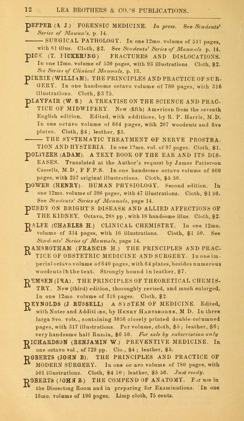 P >EPPER (A J.) FORENSIC xMEDICINE. In press. See Students' Series of Manna's, p. 14. SURGICAL PATHOLOGY. In one 12mo. volume of 511 pages, with 81 illus. Cloth, $2. See Students' Series of Manuals p. 14. >ICK (T. IICKERTNG) FRACTURES AND DISLOCATIONS. In one 12mo. volume of 530 pages, with 93 illustrations Cloth, $2. See Series of Clinical Ma una Is, p. 13. IRRIE (WILLIAM). THE PRINCIPLES AND PRACTICE OF SUR- GERY. In one handsome octavo volume of 780 pages, with 316 illustrations. Cloth, $3 75. pLAYFAlR (W. S ) A TREATISE ON THE SCIENCE AND PRAC- TICE OF MIDWIFERY. New (fifth) American from the seventh English edition. Edited, with additions, by R. P. Harris, M.D. In one octavo volume of 664 pages, with 207 woodcuts and five plates. Cloth, $4; leather, $5. THE SYSTEMATIC TREATMENT OF NERVE PROSTRA- TION AND HYSTERIA. In one l?-mo. vol. of 97 pages. Cloth, $1. pOLUZER (ADAM). A TEXT BOOK OF THE EAR AND ITS DIS- EASES. Translated at the Author's request by James Patterson Cassells, M.D , F F.P.S. In one handsome octavo volume of 800 pages, with 257 original illustrations. Cloth, $5 50. pOWER (HENRY). HUMAN PHYSIOLOGY. Second edition. In one 12mo. volume of 396 pages, with 47 illustrations. Cloth, Si 50. See Students' Series of Manuals, page 14. pUBBY ON BRIGHTS DISEASE AND ALLIED AFFECTIONS OF X THE KIDNEY7. Octavo, 288 pp , with 18 handsome illus. Cloth, $2. DALFE (CHARLES H.) CLINICAL CHEMISTRY. In one 12mo. volume of 314 pages, with 16 illustrations. Cloth, $1 50. See Stjidtnts* Series of Manuals, page 14. TJAMSBOTHAM (FRANCIS H.) THE PRINCIPLES AND PRAC- 11 TICE OF OBSTETRIC MEDICINE AND SURGERY. Inoneim- perial octavo volume of 640 pages, with 64 plates, besides numerous woodcuts ih the text. Strongly bound in leather, $7. pEMSEN(IRA). THE PRINCIPLES OF THEORETICAL CHEMIS- TRY. New (third) edition, thoroughly revised, and much enlarged. In one 12mo. volume of 31S pages. Cloth, $2. -DEYNOLDS (J.RUSSELL) A S1STEM OF MEDICINE. Edited, withNotes and Additions, by Henry Hartshorne, M D. In three larga Svo. vols., containing 3056 closely printed double-columned pages, with 317 illustrations. Per volume, cluth, $5 ; leather, $6 ; very handsome half Russia, $6 50. For sale by subscription only -piCHARDSON (BENJAMIN W.) PREVENTIVE MEDICINE. In one octavo vol., of 729 pp. Clo., $4; leather, $5. ■pOBERTS (JOHN B). THE PRINCIPLES AND PRACTICE OF ■ MODERN SURGERY. In one oc avo volume of 780 pages, with 501 illustrations. Cloth, $4 50 ; leather, $5 50. Just ready. -ROBERTS (JOHN B.) THE COMPEND OF ANATOMY. For use in the Dissecting Room and iu preparing for Examinations. In one 16mo. volume of 196 pages. Limp cloth, 75 cents.