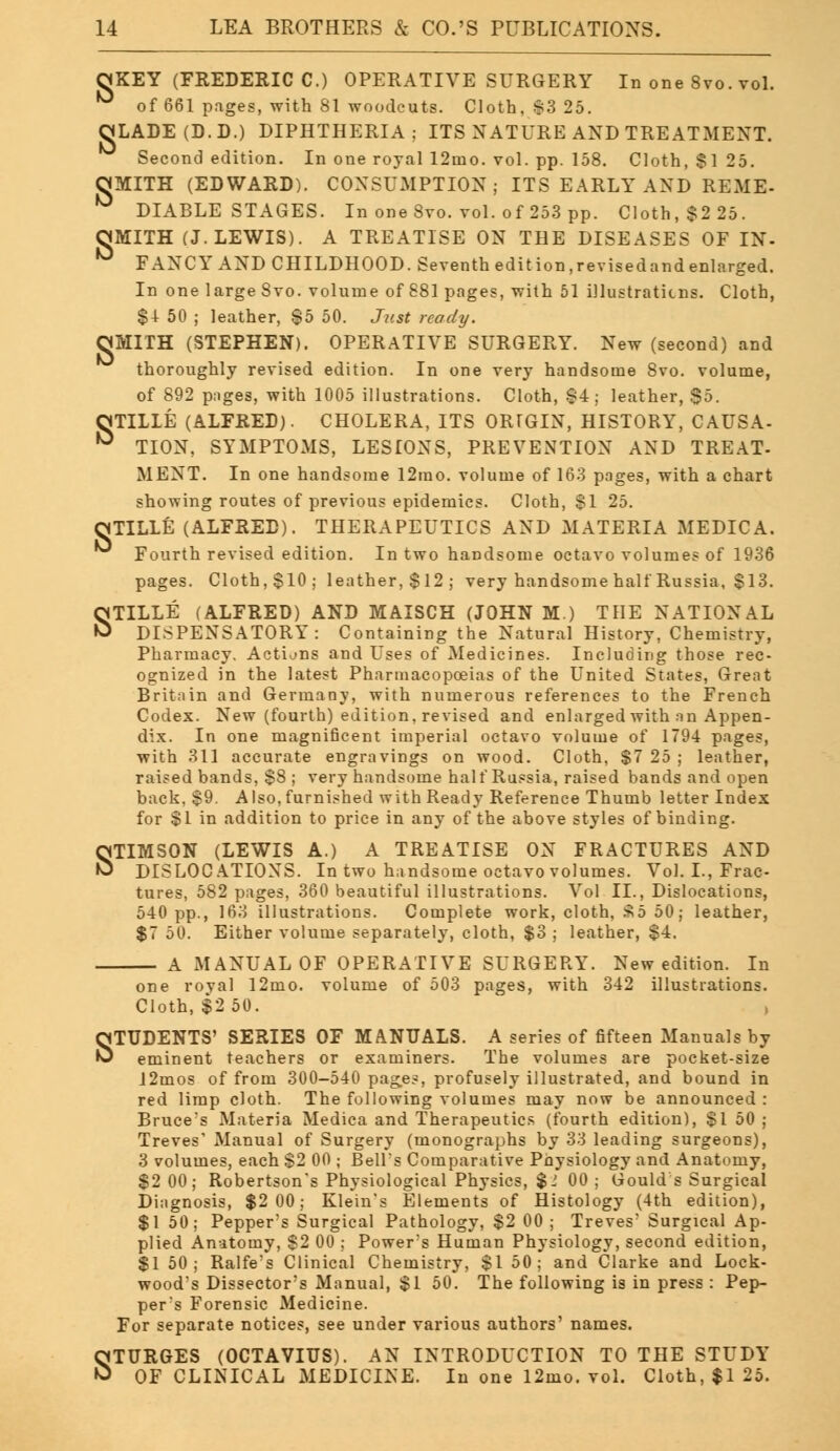 s OKEY (FREDERIC C.) OPERATIVE SURGERY In one 8vo. vol. OLADE(D.D.) DIPHTHERIA; ITS NATURE AND TREATMENT. SMITH (EDWARD). CONSUMPTION; ITS EARLY AND REME- OMITH (J.LEWIS). A TREATISE ON THE DISEASES OF IN- ° FANCY AND CHILDHOOD. Seventh edition,revisedandenlarged. $4 50 ; leather, $5 50. Just ready. MITH (STEPHEN). OPERATIVE SURGERY. New (second) and thoroughly revised edition. In one very handsome 8vo. volume, of 892 pages, with 1005 illustrations. Cloth, $4; leather, §5. OTILLE (ALFRED). CHOLERA, ITS ORrGIN, HISTORY, CAUSA- ° TION, SYMPTOMS, LESIONS, PREVENTION AND TREAT. MENT. In one handsome 12rao. volume of 163 pages, with a chart showing routes of previous epidemics. Cloth, $1 25. OTILLE (ALFRED). THERAPEUTICS AND MATERIA MEDICA. Fourth revised edition. In two handsome octavo volumes of 1936 pages. Cloth, $10; leather, $12; very handsome half Russia, $13. STELLE (ALFRED) AND MAISCH (JOHN M.) THE NATIONAL DISPENSATORY: Containing the Natural History, Chemistry, Pharmacy, Actions and Uses of Medicines. Including those rec- ognized in the latest Pharmacopoeias of the United States, Great Britain and Germany, with numerous references to the French Codex. New (fourth) edition, revised and enlarged with an Appen- dix. In one magnificent imperial octavo volume of 1794 pages, with 311 accurate engravings on wood. Cloth, $7 25 ; leather, raised bands, $8 ; very handsome half Russia, raised bands and open back, $9. Also, furnished with Ready Reference Thumb letter Index for $1 in addition to price in any of the above styles of binding. STIMSON (LEWIS A.) A TREATISE ON FRACTURES AND DISLOCATIONS. In two handsome octavo volumes. Vol. I., Frac- tures, 582 pages, 360 beautiful illustrations. Vol II., Dislocations, 540 pp., 163 illustrations. Complete work, cloth, S55 50; leather, $7 50. Either volume separately, cloth, $3 ; leather, $4. A MANUAL OF OPERATIVE SURGERY. New edition. In one roval 12mo. volume of 503 pages, with 342 illustrations. Cloth, $2 50. STUDENTS' SERIES OF MANUALS. A series of fifteen Manuals by eminent teachers or examiners. The volumes are pocket-size 12mos of from 300-540 pages, profusely illustrated, and bound in red limp cloth. The following volumes may now be announced : Bruce's Materia Medica and Therapeutics (fourth edition), $1 50 ; Treves' Manual of Surgery (monographs by 33 leading surgeons), 3 volumes, each $2 00 ; Bell's Comparative Physiology and Anatomy, $2 00; Robertson's Physiological Physics, $1 00 ; Gould s Surgical Diagnosis, $2 00; Klein's Elements of Histology (4th edition), $1 50; Pepper's Surgical Pathology, $2 00 ; Treves' Surgical Ap- plied Anatomy, $2 00 ; Power's Human Physiology, second edition, $1 50; Ralfe's Clinical Chemistry, $1 50; and Clarke and Lock- wood's Dissector's Manual, $1 50. The following is in press : Pep- per's Forensic Medicine. For separate notices, see under various authors' names. STURGES (OCTAVIUS). AN INTRODUCTION TO THE STUDY OF CLINICAL MEDICINE. In one 12mo. vol. Cloth, $1 25.