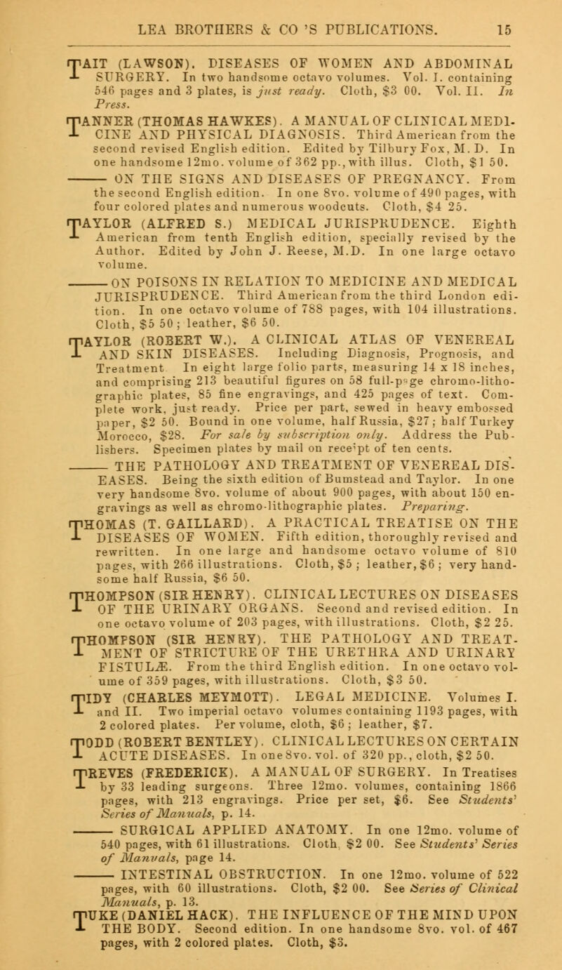 TAIT (LAWSON). DISEASES OF WOMEN AND ABDOMINAL SURGERY. In two handsome octavo volumes. Vol. I. containing 546 pages and 3 plates, is just ready. Cloth, $3 00. Vol. II. In Press. TANNER (THOMAS HAWKES). A MANUAL OF CLINICAL MEDI- CINE AND PHYSICAL DIAGNOSIS. Third American from the second revised English edition. Edited by Tilbury Fox. M. D. In one handsome 12mo. volume of 362 pp., with illus. Cloth, $150. ON THE SIGNS AND DISEASES OF PREGNANCY. From the second English edition. In one 8vo. volume of 490 pages, with four colored plates and numerous woodcuts. Cloth, $4 25. TAYLOR (ALFRED S.) MEDICAL JURISPRUDENCE. Eighth American from tenth English edition, specially revised by the Author. Edited by John J. Reese, M.D. In one large octavo volume. ON POISONS IN RELATION TO MEDICINE AND MEDICAL JURISPRUDENCE. Third American from the third London edi- tion. In one octavo volume of 788 pages, with 104 illustrations. Cloth, $5 50; leather, $6 50. TAYLOR (ROBERT W.). A CLINICAL ATLAS OF VENEREAL AND SKIN DISEASES. Including Diagnosis, Prognosis, and Treatment In eight large folio parts, measuring 14 x 18 inches, and comprising 213 beautiful figures on 58 full-p^ge chromo-litho- graphic plates, 85 fine engravings, and 425 pages of text. Com- plete work, just ready. Price per part, sewed in heavy embossed paper, $2 50. Bound in one volume, half Russia, $27; half Turkey Morocco, $28. For sale by subscription only. Address the Pub- lishers. Specimen plates by mail on receipt of ten cents. THE PATHOLOGY AND TREATMENT OF VENEREAL DIS- EASES. Being the sixth edition of Bumstead and Taylor. In one very handsome 8vo. volume of about 900 pages, with about 150 en- gravings as well as chromo-lithographic plates. Preparing. THOMAS (T. GAILLARD). A PRACTICAL TREATISE ON THE DISEASES OF WOMEN. Fifth edition, thoroughly revised and rewritten. In one large and handsome octavo volume of 810 pages, with 266 illustrations. Cloth, $5 ; leather, $6; very hand- some half Russia, $6 50. THOMPSON (SIR HENRY). CLINICAL LECTURES ON DISEASES OF THE URINARY ORGANS. Second and revised edition. In one octavo volume of 203 pages, with illustrations. Cloth, $2 25. THOMPSON (SIR HENRY). THE PATHOLOGY AND TREAT- MENT OF STRICTURE OF THE URETHRA AND URINARY FISTULA. From the third English edition. In one octavo vol- ume of 359 pages, with illustrations. Cloth, $3 50. IDY (CHARLES MEYMOTT). LEGAL MEDICINE. Volumes I. and II. Two imperial octavo volumes containing 1193 pages, with 2 colored plates. Per volume, cloth, $6 ; leather, $7. TODD (ROBERT BENTLEY). CLINICAL LECTURES ON CERTAIN ACUTE DISEASES. In oneSvo.vol. of 320 pp., cloth, $2 50. TREVES (FREDERICK). A MANUAL OF SURGERY. In Treatises by 33 leading surgeons. Three 12mo. volumes, containing 1866 pages, with 213 engravings. Price per set, $6. See Students1 Series of Manuals, p. 14. SURGICAL APPLIED ANATOMY. In one 12mo. volume of 540 pages, with 61 illustrations. Cloth $2 00. See Students1 Series of Manuals, page 14. INTESTINAL OBSTRUCTION. In one 12mo. volume of 522 pages, with 60 illustrations. Cloth, $2 00. See Series of Clinical Manuals, p. 13. TUKE (DANIEL HACK). THE INFLUENCE OF THE MIND UPON THE BODY. Second edition. In one handsome 8vo. vol. of 467 pages, with 2 colored plates. Cloth, $3. T