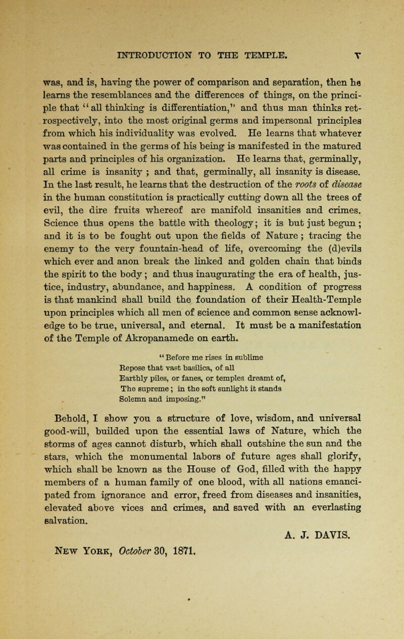 was, and is, having the power of comparison and separation, then ha learns the resemblances and the differences of things, on the princi- ple that all thinking is differentiation, and thus man thinks ret- rospectively, into the most original germs and impersonal principles from which his individuality was evolved. He learns that whatever was contained in the germs of his being is manifested in the matured parts and principles of his organization. He learns that, germinally, all crime is insanity ; and that, germinally, all insanity is disease. In the last result, he learns that the destruction of the roots of disease in the human constitution is practically cutting down all the trees of evil, the dire fruits whereof are manifold insanities and crimes. Science thus opens the battle with theology; it is but just begun; and it is to be fought out upon the fields of Nature; tracing the enemy to the very fountain-head of life, overcoming the (d)evils which ever and anon break the linked and golden chain that binds the spirit to the body; and thus inaugurating the era of health, jus- tice, industry, abundance, and happiness. A condition of progress is that mankind shall build the foundation of their Health-Temple upon principles which all men of science and common sense acknowl- edge to be true, universal, and eternal. It must be a manifestation of the Temple of Akropanamede on earth.  Before me rises in sublime Repose that vast basilica, of all Earthly piles, or fanes, or temples dreamt of, The supreme; in the soft sunlight it stands Solemn and imposing. Behold, I show you a structure of love, wisdom, and universal good-will, builded upon the essential laws of Nature, which the storms of ages cannot disturb, which shall outshine the sun and the stars, which the monumental labors of future ages shall glorify, which shall be known as the House of God, filled with the happy members of a human family of one blood, with all nations emanci- pated from ignorance and error, freed from diseases and insanities, elevated above vices and crimes, and saved with an everlasting salvation. A. J. DAVIS. New York, October 30, 1871.