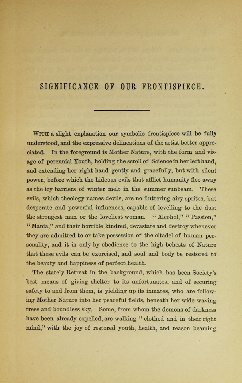 SIGNIFICANCE OF OUR FRONTISPIECE. With a slight explanation our symbolic frontispiece will be fully understood, and the expressive delineations of the artist better appre- ciated. In the foreground is Mother Nature, with the form and vis- age of perennial Youth, holding the scroll of Science in her left hand, and extending her right hand gently and gracefully, but with silent power, before which the hideous evils that afflict humanity flee away as the icy barriers of winter melt in the summer sunbeam. These evils, which theology names devils, are no fluttering airy sprites, but desperate and powerful influences, capable of levelling to the dust the strongest man or the loveliest woman. Alcohol, Passion,  Mania, and their horrible kindred, devastate and destroy whenever they are admitted to or take possession of the citadel of human per- sonality, and it is only by obedience to the high behests of Nature that these evils can be exorcised, and soul and body be restored to the beauty and happiness of perfect health. The stately Retreat in the background, which has been Society's best means of giving shelter to its unfortunates, and of securing safety to and from them, is yielding up its inmates, who are follow- ing Mother Nature into her peaceful fields, beneath her wide-waving trees and boundless sky. Some, from whom the demons of darkness have been already expelled, are walking '' clothed and in their right mind, with the joy of restored youth, health, and reason beaming