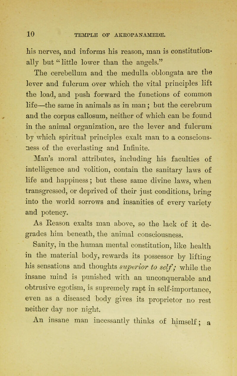 his nerves, and informs his reason, man is constitution- ally but little lower than the angels. The cerebellum and the medulla oblongata are the lever and fulcrum over which the vital principles lift the load, and push forward the functions of common life—the same in animals as in man; but the cerebrum and the corpus callosum, neither of which can be found in the animal organization, are the lever and fulcrum by which spiritual principles exalt man to a conscious- ness of the everlasting and Infinite. Man's moral attributes, including his facilities of intelligence and volition, contain the sanitary laws of life and happiness; but these same divine laws, when transgressed, or deprived of their just conditions, bring into the world sorrows and insanities of every variety and potency. As Reason exalts man above, so the lack of it de- grades him beneath, the animal consciousness. Sanity, in the human mental constitution, like health in the material body, rewards its possessor by liftino- his sensations and thoughts superior to self; while the insane mind is punished with an unconquerable and obtrusive egotism, is supremely rapt in self-importance, even as a diseased body gives its proprietor no rest neither day nor night. An insane man incessantly thinks of himself • a