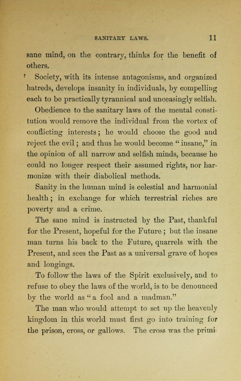 sane mind, on the contrary, thinks for the benefit oi others. Society, with its intense antagonisms, and organized hatreds, develops insanity in individuals, by compelling each to be practically tyrannical and unceasingly selfish. Obedience to the sanitary laws of the mental consti- tution would remove the individual from the vortex of conflicting interests; he would choose the good and reject the evil; and thus he would become  insane, in the opinion of all narrow and selfish minds, because he could no longer respect their assumed rights, nor har- monize with their diabolical methods. Sanity in the human mind is celestial and harmonial health; in exchange for which terrestrial riches are poverty and a crime. The sane mind is instructed by the Past, thankful for the Present, hopeful for the Future ; but the insane man turns his back to the Future, quarrels with the Present, and sees the Past as a universal grave of hopes and longings. To follow the laws of the Spirit exclusively, and to refuse to obey the laws of the world, is to be denounced by the world as  a fool and a madman. The man who would attempt to set up the heavenly kingdom in this world must first go into training for the prison, cross, or gallows. The cross was the prirni-