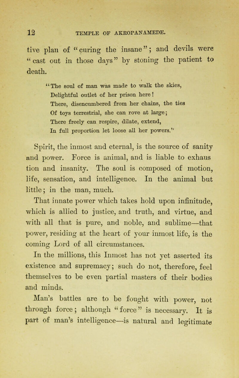 tive plan of curing the insane; and devils were cast out in those days by stoning the patient to death. The soul of man was made to walk the skies, Delightful outlet of her prison here! There, disencumbered from her chains, the ties Of toys terrestrial, she can rove at large; There freely can respire, dilate, extend, In full proportion let loose all her powers.'' Spirit, the inmost and eternal, is the source of sanity and power. Force is animal, and is liable to exhaus tion and insanity. The soul is composed of motion, life, sensation, and intelligence. In the animal but little; in the man, much. That innate power which takes hold upon infinitude, which is allied to justice, and truth, and virtue, and with all that is pure, and noble, and sublime—that power, residing at the heart of your inmost life, is the coming Lord of all circumstances. In the millions, this Inmost has not yet asserted its existence and supremacy; such do not, therefore, feel themselves to be even partial masters of their bodies and minds. Man's battles are to be fought with power, not through force; although force is necessary. It is part of man's intelligence—is natnral and legitimate