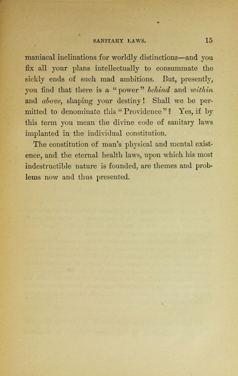 maniacal inclinations for worldly distinctions—and you fix all your plans intellectually to consummate the sickly euds of such mad ambitions. But, presently, you find that there is a  power behind and within and above, shaping your destiny! Shall we he per- mitted to denominate this  Provideuce  ? Yes, if by this term you mean the divine code of sanitary laws implanted in the individual constitution. The constitution of man's physical and mental exist- ence, and the eternal health laws, upon which his most indestructible nature is founded, are themes and prob- lems now and thus presented.