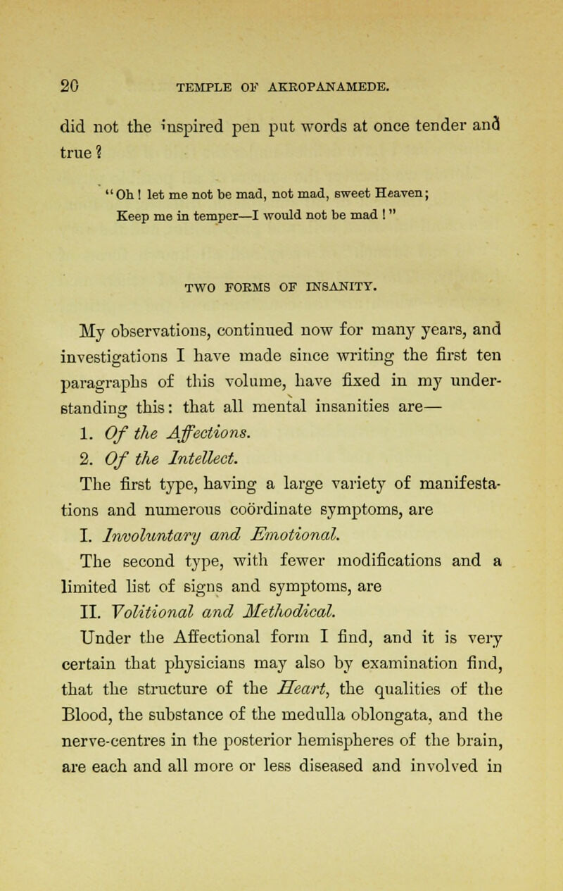 did not the iuspired pen put words at once tender and true?  Oh! let me not be mad, not mad, sweet Heaven; Keep me in temper—I would not be mad !  TWO FORMS OF INSANITY. My observations, continued now for many years, and investigations I have made since writing the first ten paragraphs of this volume, have fixed in my under- standing this: that all mental insanities are— 1. Of the Affections. 2. Of the Intellect. The first type, having a large variety of manifesta- tions and numerous coordinate symptoms, are I. Involuntary and Emotional. The second type, with fewer modifications and a limited list of signs and symptoms, are II. Volitional and Methodical. Under the Affectional form I find, and it is very certain that physicians may also by examination find, that the structure of the Heart, the qualities of the Blood, the substance of the medulla oblongata, and the nerve-centres in the posterior hemispheres of the brain, are each and all more or less diseased and involved in