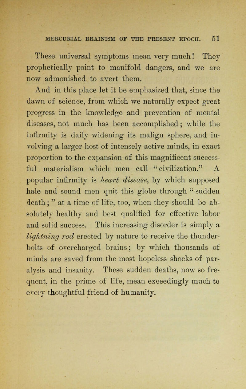 These universal symptoms mean very much! They prophetically point to manifold dangers, and we are now admonished to avert them. And in this place let it be emphasized that, since the dawn of science, from which we naturally expect great progress in the knowledge and prevention of mental diseases, not much has been accomplished; while the infirmity is daily widening its malign sphere, and in- volving a larger host of intensely active minds, in exact proportion to the expansion of this magnificent success- ful materialism which men call civilization. A popular infirmity is heart disease, by which supposed hale and sound men quit this globe through  sudden death;  at a time of life, too, when they should be ab- solutely healthy and best qualified for effective labor and solid success. This increasing disorder is simply a lightning rod erected by nature to receive the thunder- bolts of overcharged brains; by which thousands of minds are saved from the most hopeless shocks of par- alysis and insanity. These sudden deaths, now so fre- quent, in the prime of life, mean exceedingly much to every thoughtful friend of humanity.