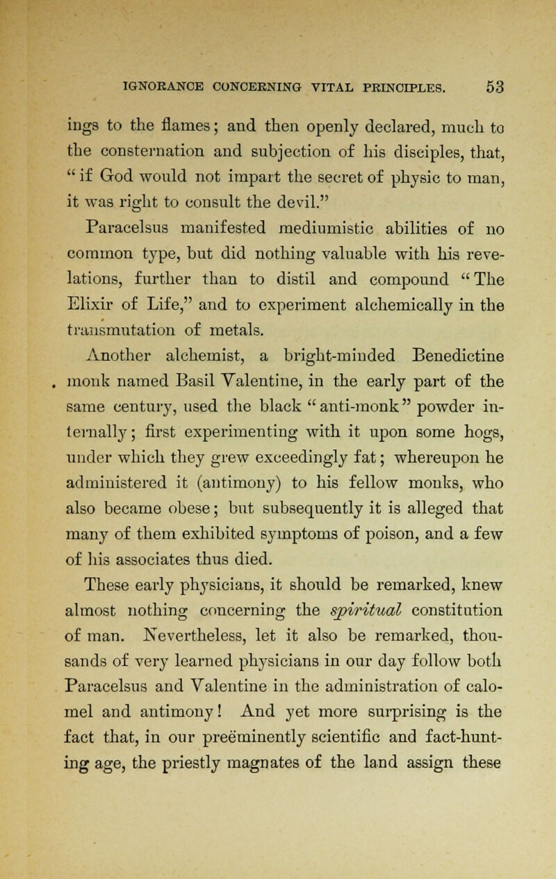 ings to the flames; and then openly declared, much to the consternation and subjection of his disciples, that,  if God would not impart the secret of physic to man, it was right to consult the devil. Paracelsus manifested mediumistic abilities of no common type, but did nothing valuable with his reve- lations, further than to distil and compound  The Elixir of Life, and to experiment alchemically in the transmutation of metals. Another alchemist, a bright-minded Benedictine monk named Basil Valentine, in the early part of the same century, used the black anti-monk powder in- ternally; first experimenting with it upon some hogs, under which they grew exceedingly fat; whereupon he administered it (antimony) to his fellow monks, who also became obese; but subsequently it is alleged that many of them exhibited symptoms of poison, and a few of his associates thus died. These early physicians, it should be remarked, knew almost nothing concerning the spiritual constitution of man. Nevertheless, let it also be remarked, thou- sands of very learned physicians in our day follow both Paracelsus and Valentine in the administration of calo- mel and antimony! And yet more surprising is the fact that, in our preeminently scientific and fact-hunt- ing age, the priestly magnates of the land assign these