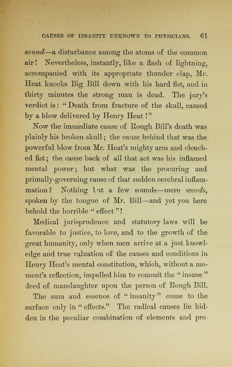 sounds—a, disturbance among the atoms of the common air! Nevertheless, instantly, like a flash of lightning, accompanied with its appropriate thunder clap, Mr. Heat knocks Big Bill down with his hard fist, and in thirty minutes the strong man is dead. The jury's verdict is:  Death from fracture of the skull, caused by a blow delivered by Henry Heat ! Now the immediate cause of Bough Bill's death was plainly his broken skull; the cause behind that was the powerful blow from Mr. Heat's mighty arm and clench- ed fist; the cause back of all that act was his inflamed mental power; but what was the procuring and primally-governing cause of that sudden cerebral inflam- mation? Nothing but a few sounds—mere words, spoken by the tongue of Mr. Bill—and yet you here behold the horrible  effect! Medical jurisprudence and statutory laws will be favorable to justice, to love, and to the growth of the great humanity, only when men arrive at a just knowl- edge and true valuation of the causes and conditions in Henry Heat's mental constitution, which, without a mo- ment's reflection, impelled him to commit the  insane  deed of manslaughter upon the person of Bough Bill. The sum and essence of  insanity come to the surface only in  effects. The radical causes lie hid- den in the peculiar combination of elements and pro-