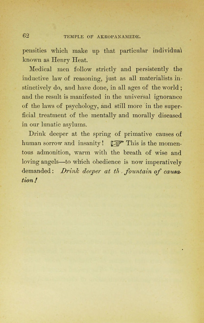 pensities which make up that particular individual known as Henry Heat. Medical men follow strictly and persistently the inductive law of reasoning, just as all materialists in- stinctively do, and have done, in all ages of the world ; and the result is manifested in the universal ignorance of the laws of psychology, and still more in the super- ficial treatment of the mentally and morally diseased in our lunatic asylums. Drink deeper at the spring of primative causes of human sorrow and insanity ! t^p This is the momen- tous admonition, warm with the breath of wise and loving angels—to which obedience is now imperatively demanded: Drink deeper at th , fountain of causa- tion !