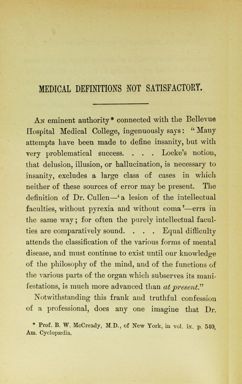 MEDICAL DEFINITIONS NOT SATISFACTORY. An eminent authority* connected with the Bellevue Hospital Medical College, ingenuously says:  Many attempts have been made to define insanity, but with very problematical success. . . . Locke's notion, that delusion, illusion, or hallucination, is necessary to insanity, excludes a large class of cases in which neither of these sources of error may be present. The definition of Dr. Cullen—(a lesion of the intellectual faculties, without pyrexia and without coma'—errs in the same way; for often the purely intellectual facul- ties are comparatively sound. . . . Equal difficulty attends the classification of the various forms of mental disease, and must continue to exist until our knowledge of the philosophy of the mind, and of the functions of the various parts of the organ which subserves its mani- festations, is much more advanced than at present? Notwithstanding this frank and truthful confession of a professional, does any one imagine that Dr. * Prof. B. W. McCready, M.D., of New York, in vol. ix. p. 540, Am. Cyclopaedia.