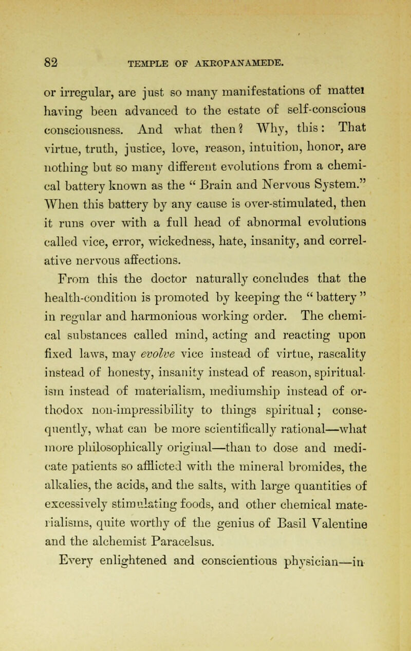 or irregular, are just so many manifestations of mattei having; been advanced to the estate of self-conscious consciousness. And what then ? Why, this: That virtue, truth, justice, love, reason, intuition, honor, are nothing but so many different evolutions from a chemi- cal battery known as the  Brain and Nervous System. When this battery by any cause is over-stimulated, then it runs over with a full head of abnormal evolutions called vice, error, wickedness, hate, insanity, and correl- ative nervous affections. From this the doctor naturally concludes that the health-condition is promoted by keeping the  battery  in regular and harmonious working order. The chemi- cal substances called mind, acting and reacting upon fixed laws, may evolve vice instead of virtue, rascality instead of honesty, insanity instead of reason, spiritual- ism instead of materialism, mediumship instead of or- thodox non-impressibility to things spiritual; conse- quently, what can be more scientifically rational—what more philosophically original—than to dose and medi- cate patients so afflicted with the mineral bromides, the alkalies, the acids, and the salts, with large quantities of excessively stimulating foods, and other chemical mate- rialisms, quite worthy of the genius of Basil Valentine and the alchemist Paracelsus. Every enlightened and conscientious physician—in