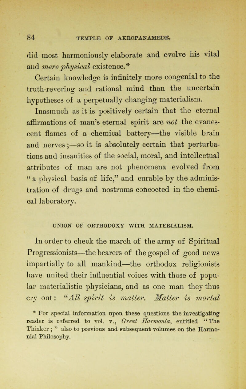 rlid most harmoniously elaborate and evolve his vital and mere physical existence.* Certain knowledge is infinitely more congenial to the truth-revering and rational mind than the uncertain hypotheses of a perpetually changing materialism. Inasmuch as it is positively certain that the eternal affirmations of man's eternal spirit are not the evanes- cent flames of a chemical battery—the visible brain and nerves;—so it is absolutely certain that perturba- tions and insanities of the social, moral, and intellectual attributes of man are not phenomena evolved from  a physical basis of life, and curable by the adminis- tration of drugs and nostrums concocted in the chemi- cal laboratory. UNION OF ORTHODOXY WITH MATERIALISM. In order to check the march of the army of Spiritual Progressionists—the bearers of the gospel of good news impartially to all mankind—the orthodox religionists have united their influential voices with those of popu- lar materialistic physicians, and as one man they thus cry out: All spirit is matter. Matter is mortal * For special information upon these questions the investigating reader is referred to vol. v., Great Harnwnia, entitled The Thinker ;  also to previous and subsequent volumes on the Harmo- nial Philosophy.