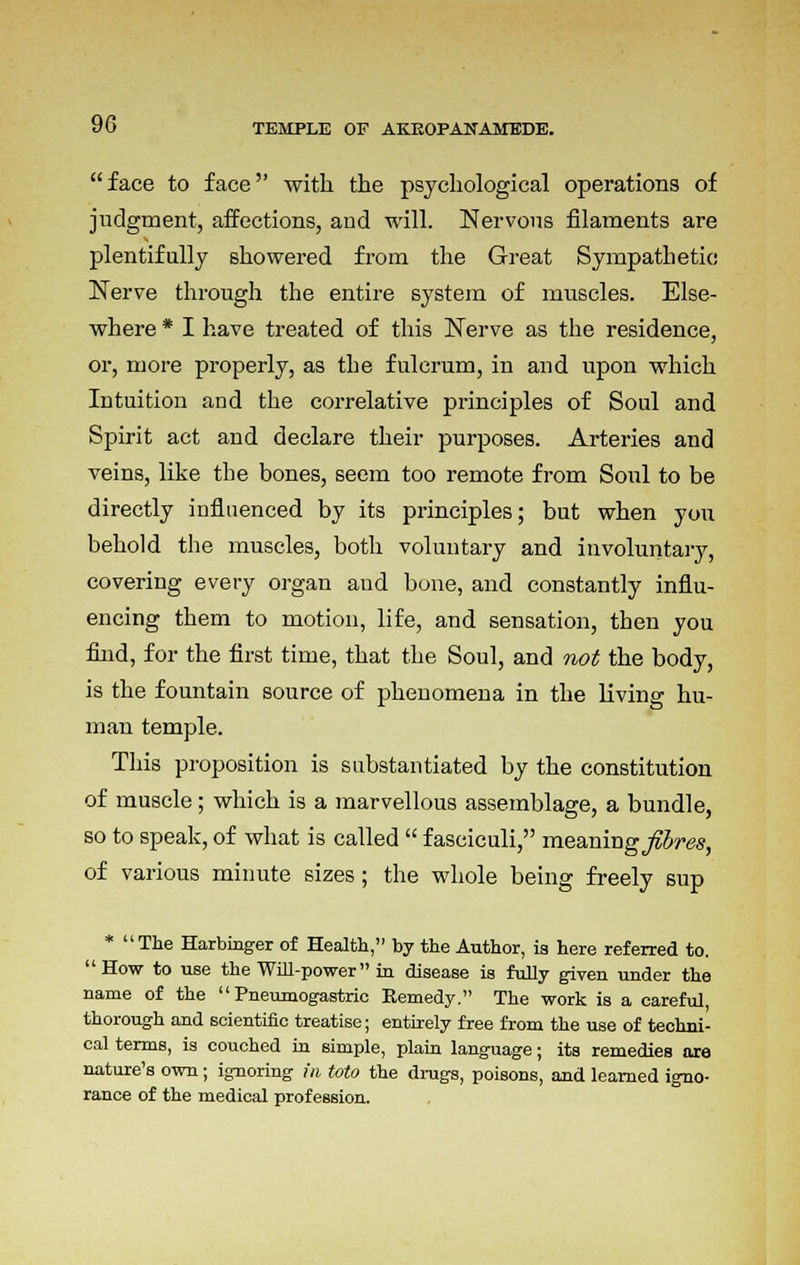 9G face to face with the psychological operations of judgment, affections, and will. Nervous filaments are plentifully showered from the Great Sympathetic Nerve through the entire system of muscles. Else- where * I have treated of this Nerve as the residence, or, more properly, as the fulcrum, in and upon which Intuition and the correlative principles of Soul and Spirit act and declare their purposes. Arteries and veins, like the bones, seem too remote from Soul to be directly influenced by its principles; but when you behold the muscles, both voluntary and involuntary, covering every organ and bone, and constantly influ- encing them to motion, life, and sensation, then you find, for the first time, that the Soul, and not the body, is the fountain source of phenomena in the living hu- man temple. This proposition is substantiated by the constitution of muscle; which is a marvellous assemblage, a bundle, so to speak, of what is called  fasciculi, meaning jlbres, of various minute sizes; the whole being freely sup * The Harbinger of Health, by the Author, is here referred to. How to use the Will-power in disease is fully given under the name of the  Pneumogastric Remedy. The work is a careful, thorough and scientific treatise; entirely free from the use of techni- cal terms, is couched in simple, plain language; its remedies are nature's own; ignoring hi toto the drugs, poisons, and learned igno- rance of the medical profession.