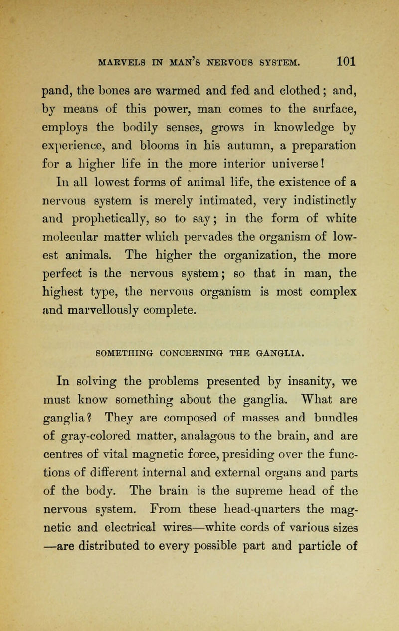 pand, the bones are warmed and fed and clothed; and, by means of this power, man comes to the surface, employs the bodily senses, grows in knowledge by experience, and blooms in his autumn, a preparation for a higher life in the more interior universe! In all lowest forms of animal life, the existence of a nervous system is merely intimated, very indistinctly and prophetically, so to say; in the form of white molecular matter which pervades the organism of low- est animals. The higher the organization, the more perfect is the nervous system; so that in man, the highest type, the nervous organism is most complex and marvellously complete. SOMETHING CONCERNING THE GANGLIA. In solving the problems presented by insanity, we must know something about the ganglia. What are ganglia? They are composed of masses and bundles of gray-colored matter, analagous to the brain, and are centres of vital magnetic force, presiding over the func- tions of different internal and external organs and parts of the body. The brain is the supreme head of the nervous system. From these head-quarters the mag- netic and electrical wires—white cords of various sizes —are distributed to every possible part and particle of