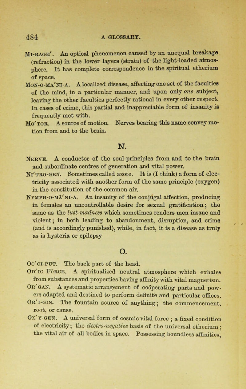 Mi-rage'. An optical phenomenon caused by an unequal breakage (refraction) in the lower layers (strata) of the light-loaded atmos- phere. It has complete correspondence in the spiritual etherium of space. Mon-o-ma'ni-a. A localized disease, affecting one set of the faculties of the mind, in a particular manner, and upon only one subject, leaving the other faculties perfectly rational in every other respect. In cases of crime, this partial and inappreciable form of insanity is frequently met with. Mo'tor. A source of motion. Nerves bearing this name convey mo- tion from and to the brain. N. Nerve. A conductor of the soul-principles from and to the brain and subordinate centres of generation and vital power. Ni'tro-gen. Sometimes called azote. It is (I think) a form of elec- tricity associated with another form of the same principle (oxygen) in the constitution of the common air. Nvmph-o-ma'ni-a. An insanity of the conjugal affection, producing in females an uncontrollable desire for sexual gratification; the same as the lust-madness which sometimes renders men insane and violent; in both leading to abandonment, disruption, and crime (and is accordingly punished), while, in fact, it is a disease as truly as is hysteria or epilepsy o. Oc'ci-P0T. The back part of the head. Od'ic FORCE. A spiritualized neutral atmosphere which exhales from substances and properties having affinity with vital magnetism. Or'qan. A systematic arrangement of cooperating parts and pow- ers adapted and destined to perform definite and particular offices. Or'i-gin. The fountain source of anything; the commencement, root, or cause. Ox' y-gen. A universal form of cosmic vital force ; a fixed condition of electricity; the electro-negaUtie basis of the universal etherium; the vital air of all bodies in space. Possessing boundless affinities,