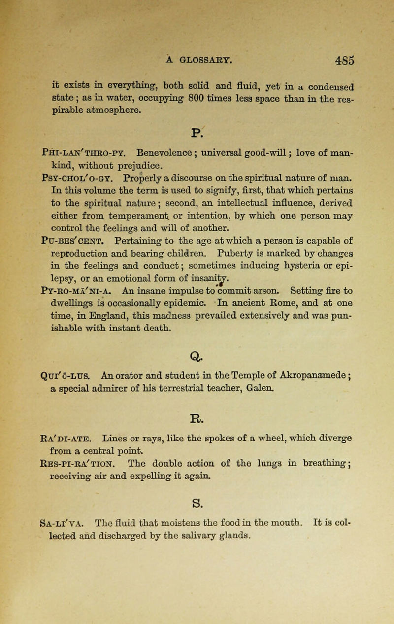 it exists in everything, both solid and fluid, yet in a, condensed state ; as in water, occupying 800 times less space than in the res- pirable atmosphere. Phi-lan'thbo-fy. Benevolence; universal good-will; love of man- kind, without prejudice. Psy-chol'o-gy. Properly a discourse on the spiritual nature of man. In this volume the term is used to signify, first, that which pertains to the spiritual nature; second, an intellectual influence, derived either from temperament or intention, by which one person may control the feelings and will of another. Pu-bes'cent. Pertaining to the age at which a person is capable of reproduction and bearing children. Puberty is marked by changes in the feelings and conduct; sometimes inducing hysteria or epi- lepsy, or an emotional form of insanhV. Py-ro-Ma'ni-A. An insane impulse to commit arson. Setting fire to dwellings is occasionally epidemic. In ancient Rome, and at one time, in England, this madness prevailed extensively and was pun- ishable with instant death. Q. Qui'o-LTTS. An orator and student in the Temple of Akropanamede; a special admirer of his terrestrial teacher, Galen. R. Ra'di-ate. Lines or rays, like the spokes of a wheel, which diverge from a central point. Res-pi-ra'tion. The double action of the lungs in breathing; receiving air and expelling it again. s. Sa-u'va. The fluid that moistens the food in the mouth. It ia col- lected and discharged by the salivary glands.