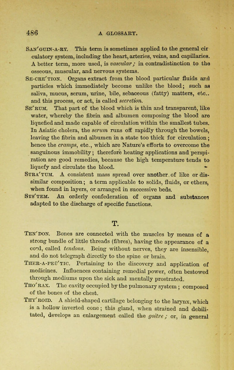 San'guin-a-ky. This term is sometimes applied to the general cir culatory system, including the heart, arteries, veins, and capillaries. A better term, more used, is vascular; in contradistinction to the osseous, muscular, and nervous systems. Se-CRe'tion. Organs extract from the blood particular fluids and particles which immediately become unlike the blood; such as saliva, mucus, serum, urine, bile, sebaceous (fatty) matters, etc.. and this process, or act, is called secretion. Se'rum. That part of the blood which is thin and transparent, like water, whereby the fibrin and albumen composing the blood are liquefied and made capable of circulation within the smallest tubes. In Asiatic cholera, the serum runs off rapidly through the bowels, leaving the fibrin and albumen in a state too thick for circulation; hence the cramps, etc., which are Nature's efforts to overcome the sanguinous immobility; therefore heating applications and perspi- ration are good remedies, because the high temperature tends to liquefy and circulate the blood. *■ Stra'ttjm. A consistent mass spread over another of like or dis- similar composition; a term applicable to solids, fluids, or ethers, when found in layers, or arranged in successive beds. Svs'tem. An orderly confederation of organs and substance! adapted to the discharge of specific functions. T. Ten'don. Bones are connected with the muscles by means of a strong bundle of little threads (fibres), having the appearance of a cord, called tendons. Being without nerves, they are insensible, and do not telegraph directly to the spine or brain. TrrER-A-PEO'Tic. Pertaining to the discovery and application of medicines. Influences containing remedial power, often bestowed through mediums upon the sick and mentally prostrated. Tno'RAX. The cavity occupied by the pulmonary system ; composed of the bones of the chest. Thy'roid. A shield-shaped cartilage belonging to the larynx, which is a hollow inverted cone; this gland, when strained and debili- tated, develops an enlargement called the goitre; or, in general