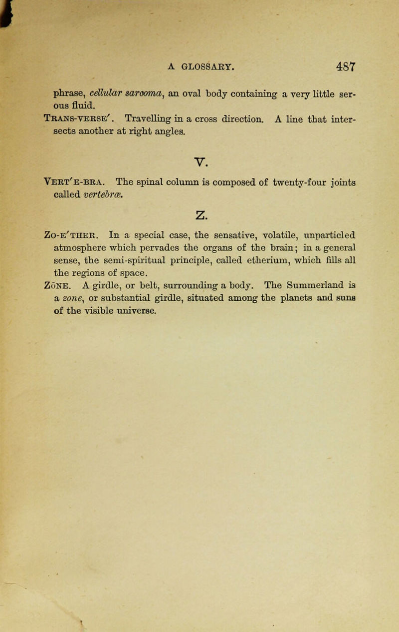 phrase, cellular sarocmia, an oval body containing a very little ser- ous fluid. Trans-verse' . Travelling in a cross direction. A line that inter- sects another at right angles. Vert'e-bra. The spinal column is composed of twenty-four joints called vertebras. Zo-e'ther. In a special case, the sensative, volatile, unparticled atmosphere which pervades the organs of the brain; in a general sense, the semi-spiritual principle, called etherium, which fills all the regions of space. Zone. A girdle, or belt, surrounding a body. The Summerland is a zone, or substantial girdle, situated among the planets and suns of the visible universe.