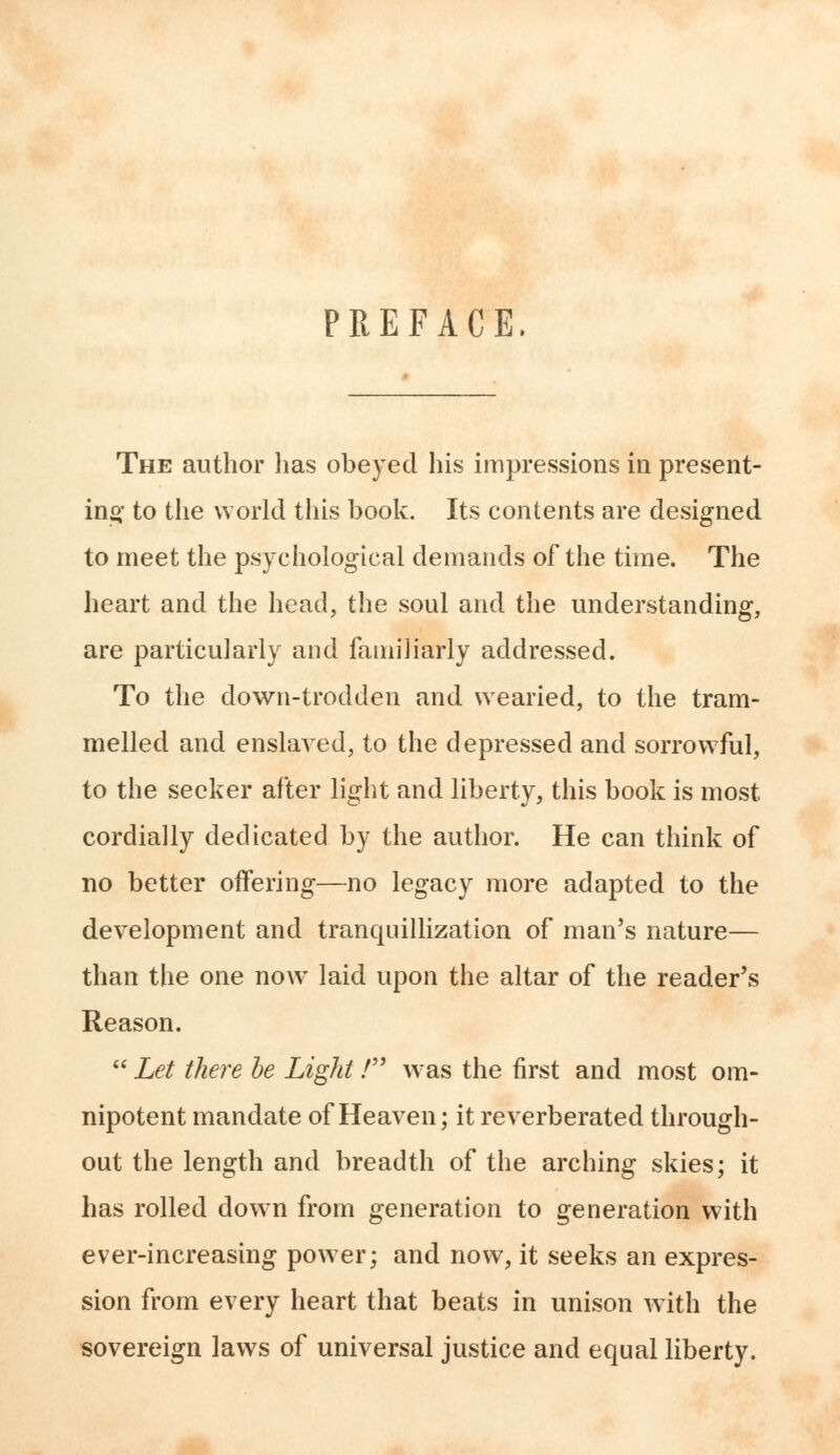 PREFACE. The author has obeyed his impressions in present- ing' to the world this book. Its contents are designed to meet the psychological demands of the time. The heart and the head, the soul and the understanding, are particularly and familiarly addressed. To the down-trodden and wearied, to the tram- melled and enslaved, to the depressed and sorrowful, to the seeker after light and liberty, this book is most cordially dedicated by the author. He can think of no better offering—no legacy more adapted to the development and tranquillization of man's nature— than the one now laid upon the altar of the reader's Reason.  Let there be Light / was the first and most om- nipotent mandate of Heaven; it reverberated through- out the length and breadth of the arching skies; it has rolled down from generation to generation with ever-increasing power; and now, it seeks an expres- sion from every heart that beats in unison with the sovereign laws of universal justice and equal liberty.