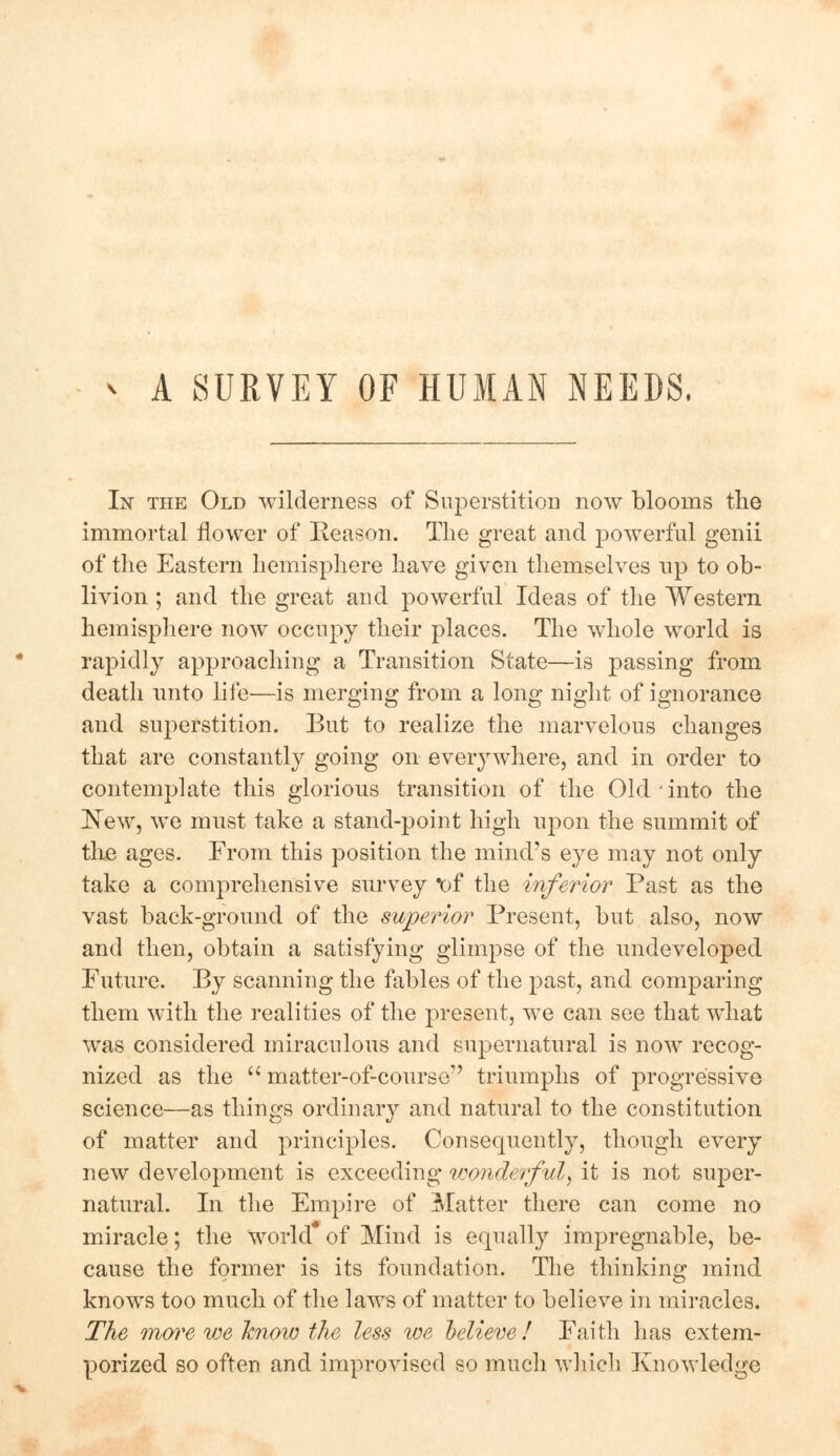 A SURVEY OF HUMAN NEEDS. In the Old wilderness of Superstition now blooms the immortal flower of Keason. The great and powerful genii of the Eastern hemisphere have given themselves up to ob- livion ; and the great and powerful Ideas of the Western hemisphere now occupy their places. The whole world is rapidly approaching a Transition State—is passing from death unto life-—is merging from a long night of ignorance and superstition. But to realize the marvelous changes that are constantly going on everywhere, and in order to contemplate this glorious transition of the Old into the New, we must take a stand-point high upon the summit of the ages. From this position the mind's eye may not only take a comprehensive survey of the inferior Past as the vast back-ground of the superior Present, but also, now and then, obtain a satisfying glimpse of the undeveloped Future. By scanning the fables of the past, and. comparing them with the realities of the present, we can see that what was considered miraculous and supernatural is now recog- nized as the  matter-of-course triumphs of progressive science—as things ordinary and natural to the constitution of matter and principles. Consequently, though every new development is exceeding wonderful, it is not super- natural. In the Empire of Matter there can come no miracle; the world of Mind is equally impregnable, be- cause the former is its foundation. The thinking mind knows too much of the laws of matter to believe in miracles. The more we know the less we believe ! Faith has extem- porized so often and improvised so much which Knowledge