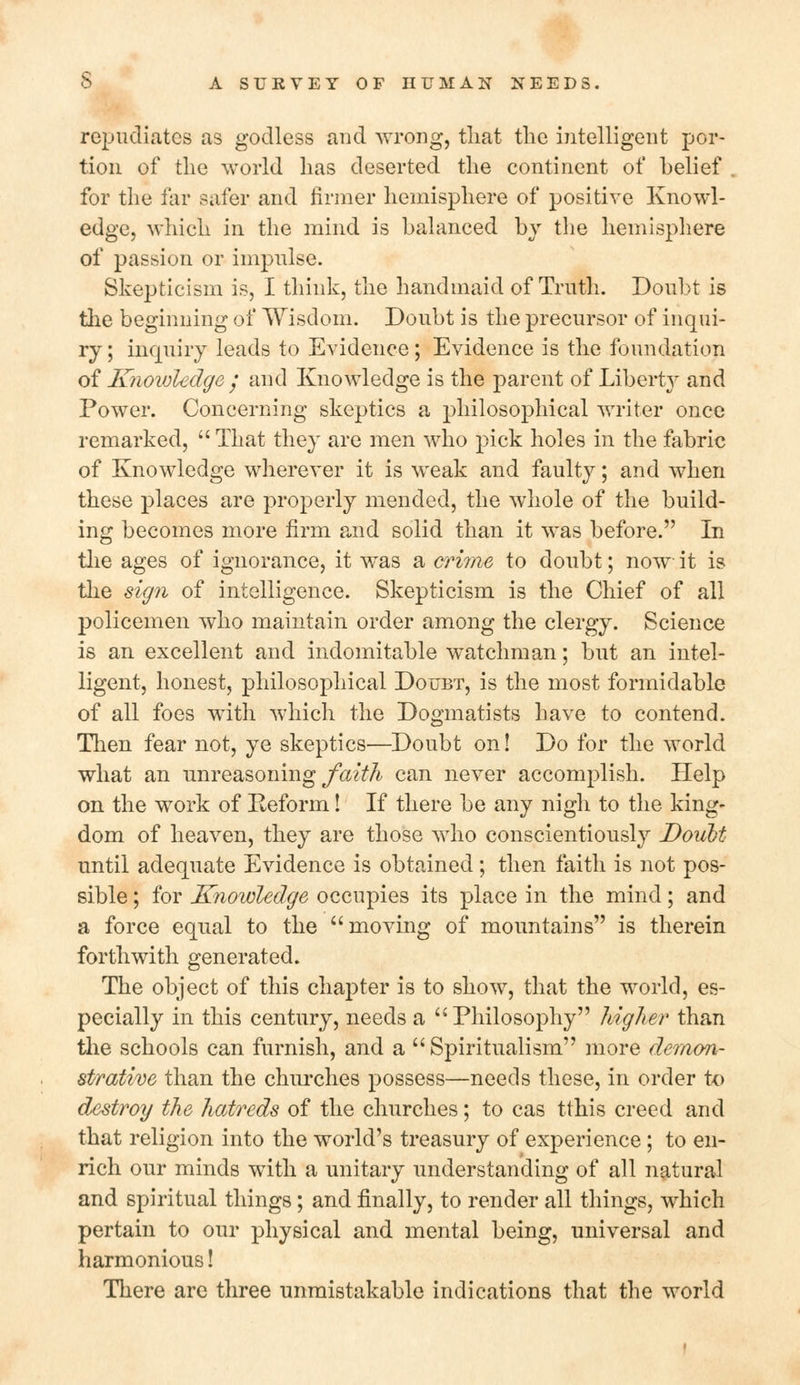 repudiates as godless and wrong, that the intelligent por- tion of the world has deserted the continent of belief for the far safer and firmer hemisphere of positive Knowl- edge, which in the mind is balanced by the hemisphere of passion or impulse. Skepticism is, I think, the handmaid of Truth. Doubt is the beginning of Wisdom. Doubt is the precursor of inqui- ry ; inquiry leads to Evidence; Evidence is the foundation of Knowledge ; and Knowledge is the parent of Liberty and Power. Concerning skeptics a philosophical writer once remarked,  That they are men who pick holes in the fabric of Knowledge wherever it is weak and faulty; and when these places are properly mended, the whole of the build- ing becomes more firm and solid than it was before. In the ages of ignorance, it was a crime to doubt; now it is the sign of intelligence. Skepticism is the Chief of all policemen who maintain order among the clergy. Science is an excellent and indomitable watchman; but an intel- ligent, honest, philosophical Doubt, is the most formidable of all foes with which the Dogmatists have to contend. Then fear not, ye skeptics—Doubt on! Do for the world what an unreasoning faith can never accomplish. Help on the work of Eeform! If there be any nigh to the king- dom of heaven, they are those who conscientiously Doubt until adequate Evidence is obtained; then faith is not pos- sible ; for Knowledge occupies its place in the mind; and a force equal to the moving of mountains is therein forthwith generated. The object of this chapter is to show, that the world, es- pecially in this century, needs a Philosophy higher than the schools can furnish, and a  Spiritualism more demon- strative than the churches possess—needs these, in order to destroy the hatreds of the churches; to cas tthis creed and that religion into the world's treasury of experience ; to en- rich our minds with a unitary understanding of all natural and spiritual things; and finally, to render all things, which pertain to our physical and mental being, universal and harmonious! There are three unmistakable indications that the world