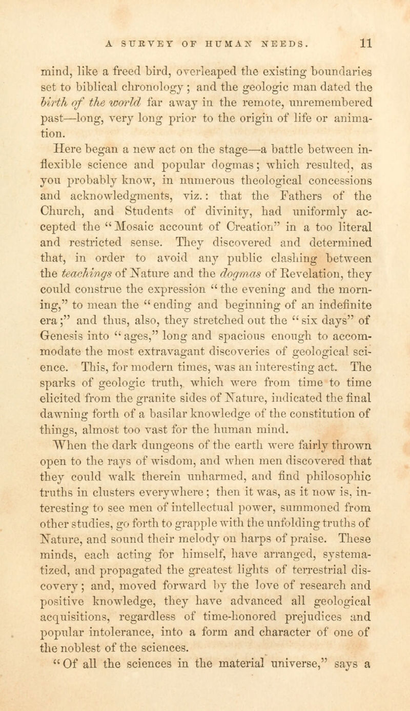 mind, like a freed bird, overleaped the existing boundaries set to biblical chronology ; and the geologic man dated the hirth of the world far away in the remote, unremembered past—long, very long prior to the origin of life or anima- tion. Here began a new act on the stage—a battle between in- flexible science and popular dogmas; which resulted, as you probably know, in numerous theological concessions and acknowledgments, viz.: that the Fathers of the Church, and Students of divinity, had uniformly ac- cepted the Mosaic account of Creation in a too literal and restricted sense. They discovered and determined that, in order to avoid any public clashing between the teachings of Mature and the dogmas of Revelation, they could construe the expression  the evening and the morn- ing, to mean the  ending and beginning of an indefinite era; and thus, also, they stretched out the six days of Genesis into  ages, long and spacious enough to accom- modate the most extravagant discoveries of geological sci- ence. This, for modern times, was an interesting act. The sparks of geologic truth, which were from time to time elicited from the granite sides of Nature, indicated the final dawning forth of a basilar knowledge of the constitution of things, almost too vast for the human mind. When the dark dungeons of the earth were fairly thrown open to the rays of wisdom, and when men discovered that they could walk therein unharmed, and find philosophic truths in clusters everywhere ; then it was, as it now is, in- teresting to see men of intellectual power, summoned from other studies, go forth to grapple with the unfolding truths of Mature, and sound their melody on harps of praise. These minds, each acting for himself, have arranged, systema- tized, and propagated the greatest lights of terrestrial dis- covery ; and, moved forward by the love of research and positive knowledge, they have advanced all geological acquisitions, regardless of time-honored prejudices and popular intolerance, into a form and character of one of the noblest of the sciences.  Of all the sciences in the material universe, says a