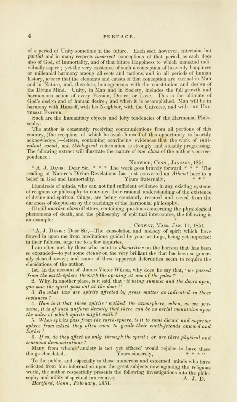 of a period of Unit}' sometime in the future. Each sect, however, entertains but partial and in many respects incorrect conceptions of that period, as each does also of God, of Immortality, and of that future Happiness to winch mankind indi- vidually aspire ; yet the ver}' existence of such a conception of heavenly happiness or millennial harmony among all sects and nations, and in all periods of human history, proves that the elements and causes of that conception are eternal in Man and in Nature, and, therefore, homogeneous with the constitution and design of the Divine Mind. Unity, in Man and in Society, includes the full growth and harmonious action of every Passion, Desire, or Love. This is the ultimate of God's design and of human desire ; and when it is accomplished, Man will be in harmony with Himself, with his Neighbor, with the Universe, and with the Uni- versal Father. Such are the humanitary objects and lofty tendencies of the Harmonial Philo- sophy. The author is constantly receiving communications from all portions of this country, (the reception of which he avails himself of this opportunity to heartily acknowledge,)—letters, containing convincing evidences that the work of indi- vidual, social, and theological reformation is strongly and steadily progressing. The following extract will illustrate the nature of one class of the author's corres- pondence : Norwich, Conn., January, 1851. A. J. Davis: Dear Sir, » * * The work goes bravely forward * * * The reading of Nature's Divine Revelations has just converted an Atheist here to a belief in God and Immortality. Tours fraternally, * *  Hundreds of minds, who can not find sufficient evidence in any existing systems of religions or philosophy to convince their rational understanding of the existence of divine and spiritual things, are being constantly rescued and saved from the darkness of skepticism by the teachings of the harmonial philosophy. Of still another class of letters, containing questions concerning the physiological phenomena of death, and the philosophy of spiritual intercourse, the following is an example: Conway, Masb., Jan. 11, 1851. A.J. Davis: Dear Sir,—The consolation and melody of spirit which have flowed in upon me from meditations guided by your writings, being yet imperfect in their fullness, urge me to a few inquiries. I am often met by those who point to obscurities on the horizon that has been so expanded—to yet some clouds on the very brilliant sky that has been so gener- ally cleared away; and some of these apparent deformities seem to require the elucidations of the author. 1st. In the account of James Victor Wilson, why does he say that, ' we passed from the earth-sphere through the opening at one of the poles V 2. Why, in another place, is it said, that' it being summer and the doors open, you saw the spirit pass out at the door V 3. By what law are spirits affected by gross matter as indicated in these instances ? 4. How is it that those spirits ' walked- the atmosphere, when, as we pre- sume, it is of such uniform density that there can be no aerial mountains upon the sides of which spirits might walk ? 5. When spirits pass from the earth-sphere, is it to some distant and superior sphere from which they often come to guide their earth-friends onivard and higher ? 6. If so, do they affect us only through the spirit; or are there physical and sensuous demonstrations ? Many from whom- 'anxiety is not yet effaced' would rejoice to have these things elucidated. Yours sincerely, * * * » To the public, and especially to those numerous and esteemed minds who have solicited from him information upon the great subjects now agitating the religious world, the author respectfully presents the following investigations into the philo- sophy and utility of spiritual intercourse. A. J. D. Hartford, Conn., February, 1851.