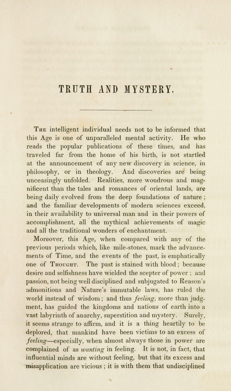 TRUTH AND MYSTERY. The intelligent individual needs not to be informed that this Age is one of unparalleled mental activity. He who reads the popular publications of these times, and has traveled far from the home of his birth, is not startled at the announcement of any new discovery in science, in philosophy, or in theology. And discoveries are' being unceasingly unfolded. Realities, more wondrous and mag- nificent than the tales and romances of oriental lands, are being daily evolved from the deep foundations of nature ; and the familiar developments of modern sciences exceed, in their availability to universal man and in their powers of accomplishment, all the mythical achievements of magic and all the traditional wonders of enchantment. Moreover, this Age, when compared with any of the previous periods which, like mile-stones, mark the advance- ments of Time, and the events of the past, is emphatically one of Thought. The past is stained with blood ; because desire and selfishness have wielded the scepter of power ; and passion, not being well disciplined and subjugated to Reason's admonitions and Nature's immutable laws, has ruled the world instead of wisdom; and thus feeling, more than judg- ment, has guided the kingdoms and nations of earth into a vast labyrinth of anarchy, superstition and mystery. Surely, it seems strange to affirm, and it is a thing heartily to be deplored, that mankind have been victims to an excess of feeling—especially, when almost always those in power are complained of as wanting in feeling. It is not, in fact, that influential minds are without feeling, but that its excess and misapplication are vicious ; it is with them that undisciplined