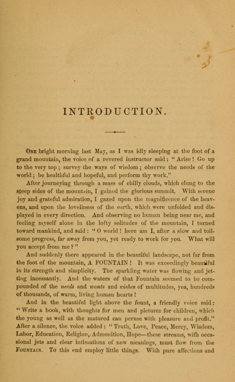 INTRODUCTION. One bright morning last May, as I was idly sleeping at the foot of a grand mountain, the voice of a revered instructor said:  Arise ! Go up to the very top; survey the ways of wisdom ; observe the needs of the world ; be healthful and hopeful, and perform thy work, After journeying through a mass of chilly clouds, which clung to the sfeep sides of the mountain, I gained the glorious summit. With serene joy and grateful admiration, I gazed upon the magnificence of the heav- ens, and upon the loveliness of the earth, which were unfolded and dis- played in every direction. And observing no human being near me, and feeling myself alone in the lofty solitudes of the mountain, I turned toward mankind, and said :  0 world ! here am I, after a slow and toil- some progress, far away from you, yet ready to work for you. What will you accept from me ?  And suddenly there appeared in the beautiful landscape, not far from the foot of the mountain, A FOUNTAIN ! It was exceedingly beautiful in its strength and simplicity. The sparkling water was flowing and jet- ting incessantly. And the waters of that Fountain seemed to be com- pounded of the needs and wants and wishes of multitudes, yea, hundreds of thousands, of warm, living human hearts ! And in the beautiful light above the fount, a friendly voice said :  Write a book, with thoughts for men and picture; lor children, which the younur as well as the matured can peruse with pleasure and profit. After a silence, the voice added: Truth, Love, Peace, Mercy, Wisdom, Labor, Education, Religion, Admonition, Hope—these streams, with occa- sional jets and clear intimations of new meanings, must flow from the Fountain. To this end employ little things. With pure affections and