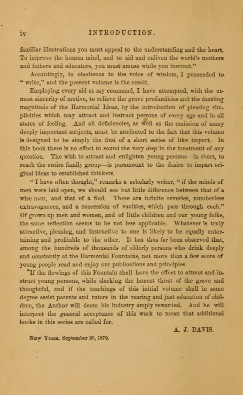 familiar illustrations you must appeal to the understanding and the heart. To improve the human mind, and to aid and enliven the world's mothers and fathers and educators, you must amuse while you instruct in obedience to the voice of wisdom, I proceeded to  write, and the present volume is the result. Employing every aid at my command, I have attempted, with the ut- most sincerity of motive, to relieve the grave profundus e ;zzling magnitude of the Harmonial Ideas, by the introduction of pleasing sim- plicities which may attract and instruct persons of every age and in all states of feeling. And all deficiencies, as well as the omission of many deeply important subjects, must be attributed to the fact that this volume is designed to be simply the first of a short series of like import. In this book there is no effort to sound the very deep in the treatment of any question. The wish to attract and enlighten young persons—in short, to reach the entire family group—is paramount to the desire to impart ori- ginal ideas to established thinkers. '• I have often thought, remarks a scholarly writer, B if the minds of men were laid open, we should see but little difference between that of a wise man, and that of a fooL There are infinite reveries, numberless extravagances, and a succession of vanities, which pass through each. Of grown-up men and women, and of little children and our young folks, the same reflection seems to be not less applicable. Whatever is truly attractive, pleasing, and instructive to one is likely to be equally enter- taining and profitable to the other. It Las thus far been observed that, among the hundreds of thousands of elderly persons who drink deeply and constantly at the Harmonial Fountains, not more than a few score of young people read and enjoy our publications and principles. *If the fiowings of this Fountain shall have the effect to attract and in- struct young persons, while slacking the honest thirst of the grave and thoughtful, and if the teachings of this initial volume shall in some degree assist parents and tutors in the rearing and just education of chil- dren, the Author will deem his industry amply rewarded. And he will interpret the general acceptance of this work to mean that additional books in this series are called for. A. J. DAVIS. New York, September 20, 187a