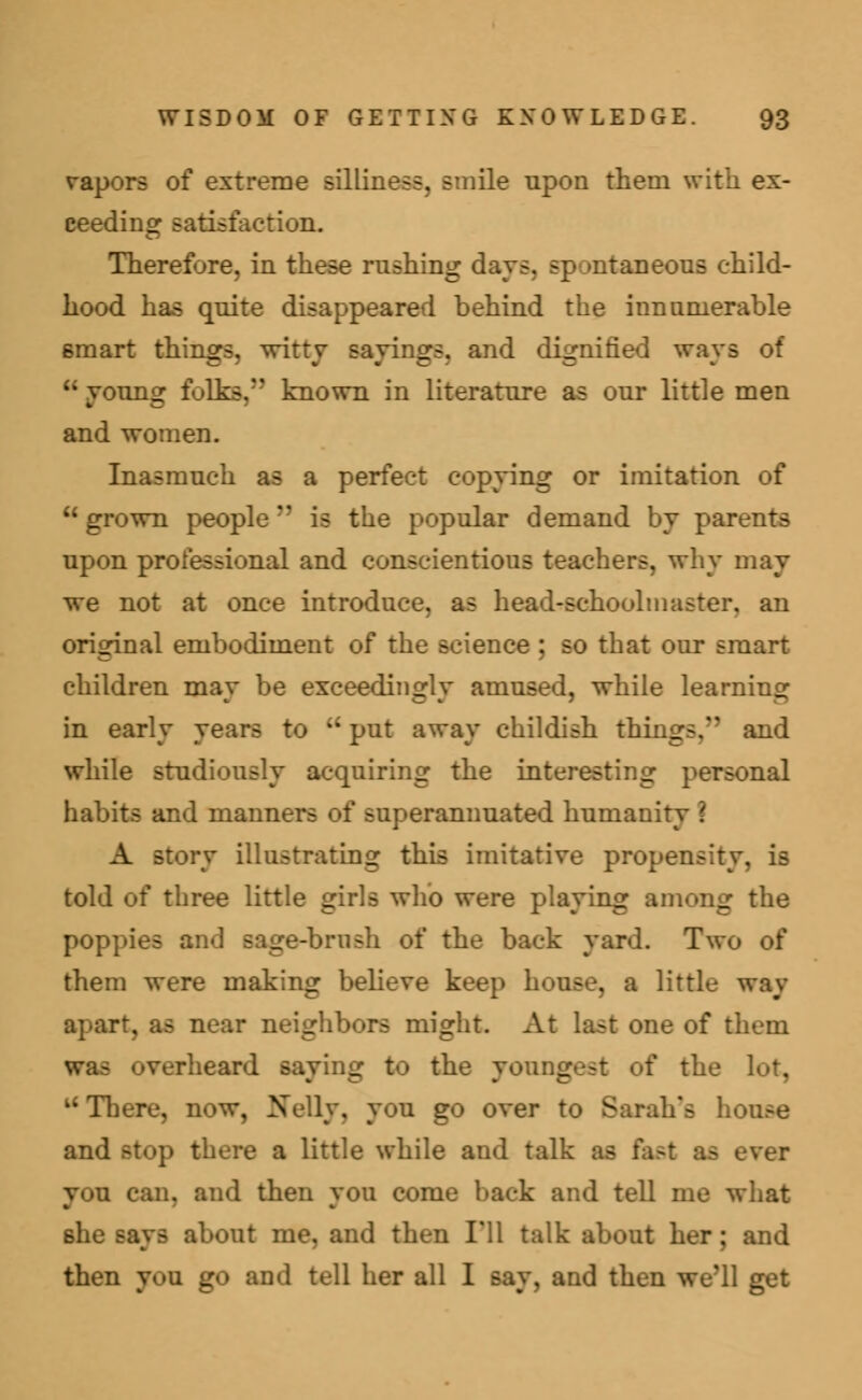 vapors of extreme silliness, smile upon them with ex- ceeding satisfaction. Therefore, in these rushing days, spontaneous child- hood, has quite disappeared behind the innumerable smart things, witty sayings, and dignified ways of u Tounor folks, known in literature as our little men and women. Inasmuch as a perfect copying or imitation of  grown people  is the popular demand by parents upon professional and conscientious teachers, why may we not at once introduce, as head-schoolmaster, an original embodiment of the science ; so that our smart children may be exceedingly amused, while learning in early years to ki put away childish things/' and while studiously acquiring the interesting personal habits and manners of superannuated humanity \ A story illustrating this imitative propensity, is told of three little girls who were playing among the poppies and sage-brush of the back yard. Two of them were making believe keep house, a little way near neighbors might. At last one of them •heard Baying to the youngest of the lot, u There, now, Nelly, you go over to Sarah's house and stop there a little while and tall you can, and then you come hack and tell me what she says about me, and then I'll talk about her; and then you go and tell her all 1 say, and then we'll get