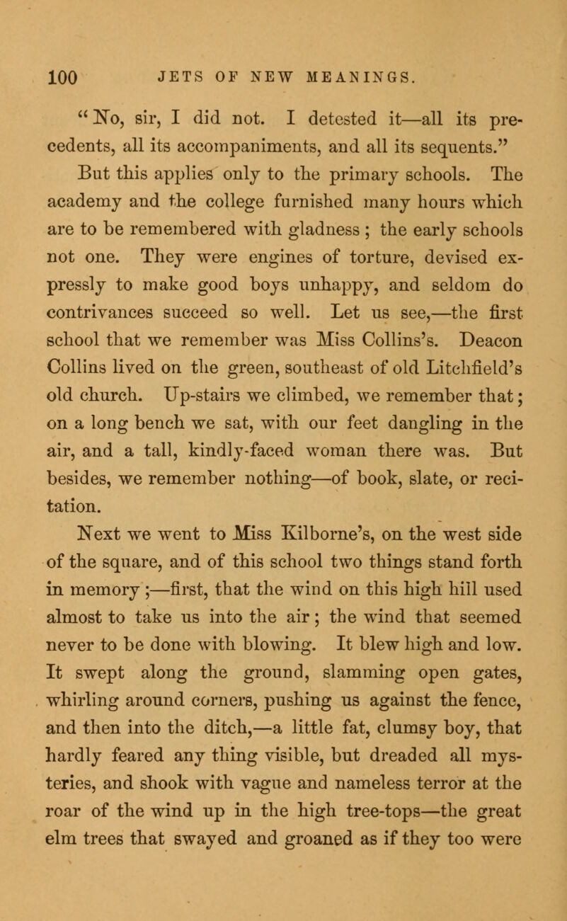  No, sir, I did not. I detested it—all its pre- cedents, all its accompaniments, and all its sequents. But this applies only to the primary schools. The academy and the college furnished many hours which are to be remembered with gladness ; the early schools not one. They were engines of torture, devised ex- pressly to make good boys unhappy, and seldom do contrivances succeed so well. Let us see,—the first school that we remember was Miss Collins's. Deacon Collins lived on the green, southeast of old Litchfield's old church. Up-stairs we climbed, we remember that; on a long bench we sat, with our feet dangling in the air, and a tall, kindly-faced woman there was. But besides, we remember nothing—of book, slate, or reci- tation. Next we went to Miss Kilborne's, on the west side of the square, and of this school two things stand forth in memory ;—first, that the wind on this high hill used almost to take us into the air; the wind that seemed never to be done with blowing. It blew high and low. It swept along the ground, slamming open gates, whirling around corners, pushing us against the fence, and then into the ditch,—a little fat, clumsy boy, that hardly feared any thing visible, but dreaded all mys- teries, and shook with vague and nameless terror at the roar of the wind up in the high tree-tops—the great elm trees that swayed and groaned as if they too were