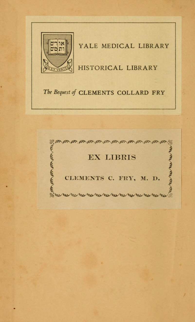 YALE MEDICAL LIBRARY HISTORICAL LIBRARY The Bequest of CLEMENTS COLLARD FRY ) EX LIBRIS ) } ) CLKMEKTS C. IKY, M. J). % §£ ^v Vks^ ^v ^v ^\s^ ^y' ^v' Vw V*v ^s^ V^v ^v ^s^ '^v