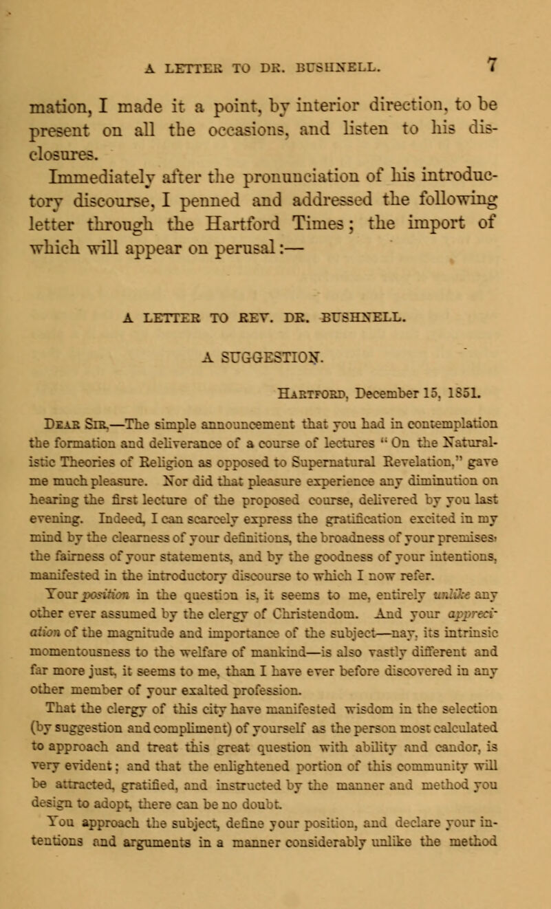 mation, I made it a point, by interior direction, to be present on all the occasions, and listen to his dis- closures. Immediately after the pronunciation of his introduc- tory discourse. I penned and addressed the following letter through the Hartford Times; the import of which will appear on perusal:— A LETTER TO REV. DR. BUBHNKI.T- A SUGGESTION. Hartford, December 15, 1551. Dear Sir,—The simple announcement that you had in contemplation the formation and deliverance of a course of lectures  On the Natural- - heories of Religion as opposed to Supernatural Revelation. gave me much pleasure. Xor did that pleasure experience any diminution on hearing the first lecture of the proposed course, delivered by you last evening. Indeed, I can scarcely express the gratification excited in my mind by the . f your definitions, the broa . i the fairness of your statements, and by the goodness of your intentions, manifested in the introductory discourse to which I now refer. Tour position in the question is, it seems to me, entirely unlike any other ever assumed by the clergy of Christendom. And your appreci' t the magnitude and importance of the subject—nay. its intrinsic momentousness to the welfare of mankind—is also vastly different and far more just, it seems to me, than I have ever before discovered in any other member of your exalted profession. That the clergy of this city have manifested wisdom in the selection . do and compliment) of yourself as the person most calculated to approach and treat this great question with ability and candor, is very evident; and that the enlightened portion of this community will .racted, gratified, and instructed by the manner and method you :o adopt, there can be no doubt. You approach the subject, define your position, and declare your in- tentions and arguments in a manner considerably unlike the method