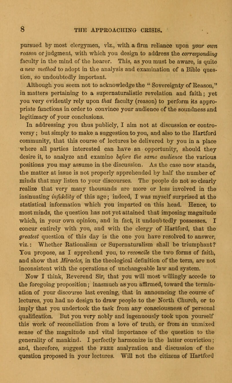 pursued by most clergymen, viz., with a firm reliance upon your own reason or judgment, with which you design to address the corresponding faculty in the mind of the hearer. This, as you must be aware, is quite anew method to adopt in tho analysis and examination of a Bible ques- tion, so undoubtedly important. Although you seem not to acknowledge the  Sovereignty of Reason, in matters pertaining to a supernaturalistic revelation and faith; yet you very evidently rely upon that faculty (reason) to perform its appro- priate functions in order to convince your audience of the soundness and legitimacy of your conclusions. In addressing you thus publicly, I aim not at discussion or contro- versy ; but simply to make a suggestion to you, and also to the Hartford community, that this course of lectures be delivered by you in a place where all parties interested can have an opportunity, should they desire it, to analyze and examine before the same audience the various positions you may assume in the discussion. As the case now stands, the matter at issue is not properly apprehended by half the number of minds that may listen to your discourses. The people do not so clearly realize that very many thousands are more or less involved in the insinuating infidelity of this age; indeed, I was myself surprised at the statistical information which you imparted on this head. Hence, to most minds, the question has not yet attained that imposing magnitude which, in your own opinion, and in fact, it undoubtedly possesses. I concur entirely with you, and with the clergy of Hartford, that tho greatest question of this day is the one you have resolved to answer, viz.: Whether Rationalism or Supernaturalism shall be triumphant? You propose, as I apprehend you, to reconcile the two forms of faith, and show that Miracles, in the theological definition of the term, are not inconsistent with the operations of unchangeable law and system. Now I think, Reverend Sir, that you will most willingly accede to the foregoing proposition; inasmuch as you affirmed, toward the termin- ation of your discourse last evening, that in announcing the course of lectures, you had no design to draw people to the North Church, or to imply that you undertook the task from any consciousness of personal qualification. But you very nobly and ingenuously took upon yourself this work of reconciliation from a love of truth, or from an unmixed sense of the magnitude and vital importance of the question to the generality of mankind. I perfectly harmonize in the latter conviction; and, therefore, suggest the free analyzation and discussion of the question proposed in your lectures. Will not the citizens of Hartford
